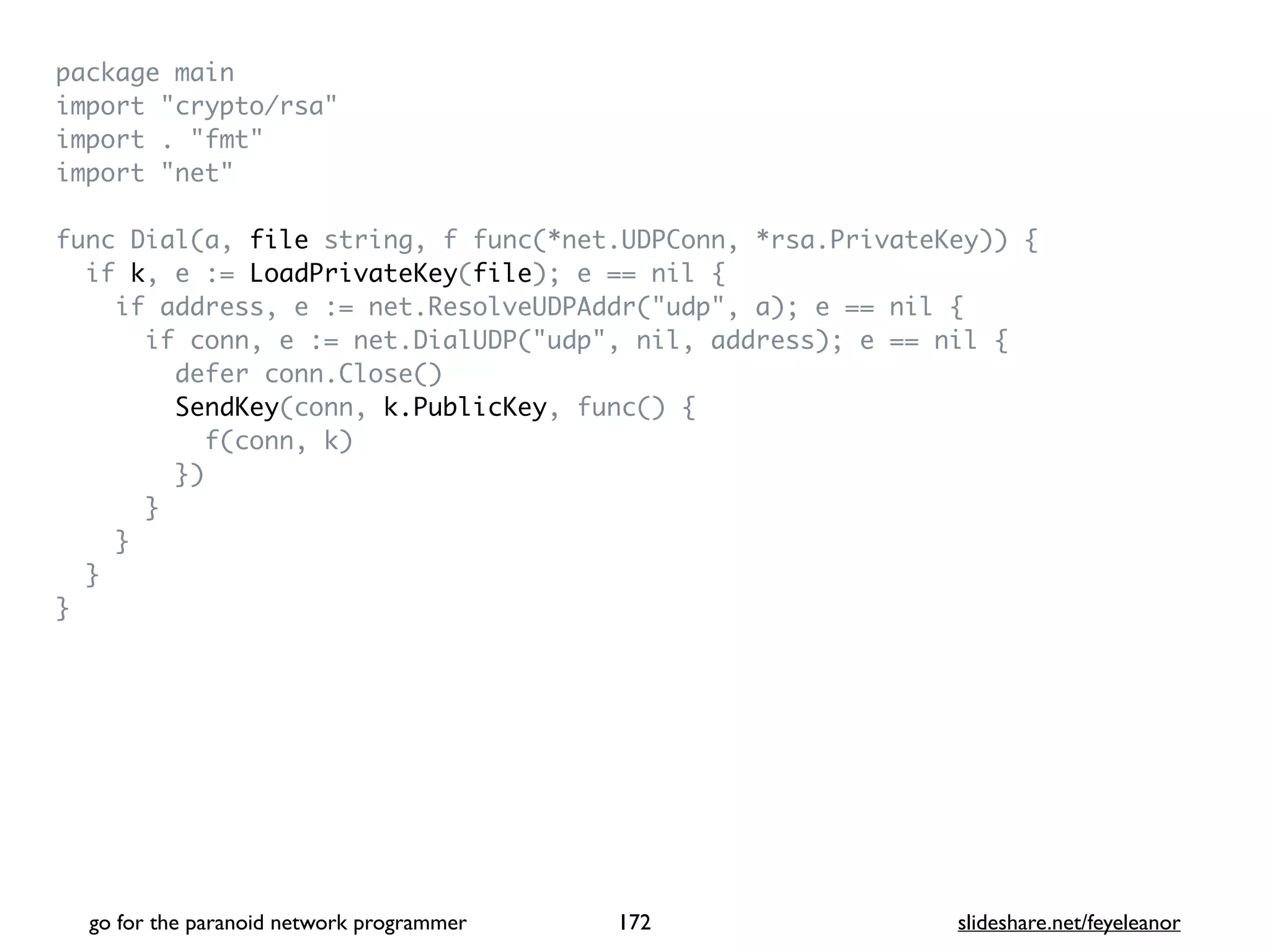 package mai
n

import "crypto/rsa
"

import . "fmt
"

import "net
"

func Dial(a, file string, f func(*net.UDPConn, *rsa.PrivateKey))
{

if k, e := LoadPrivateKey(file); e == nil
{

if address, e := net.ResolveUDPAddr("udp", a); e == nil
{

if conn, e := net.DialUDP("udp", nil, address); e == nil
{

defer conn.Close(
)

SendKey(conn, k.PublicKey, func()
{

f(conn, k
)

}
)

}

}

}

}
go for the paranoid network programmer slideshare.net/feyeleanor
172
 