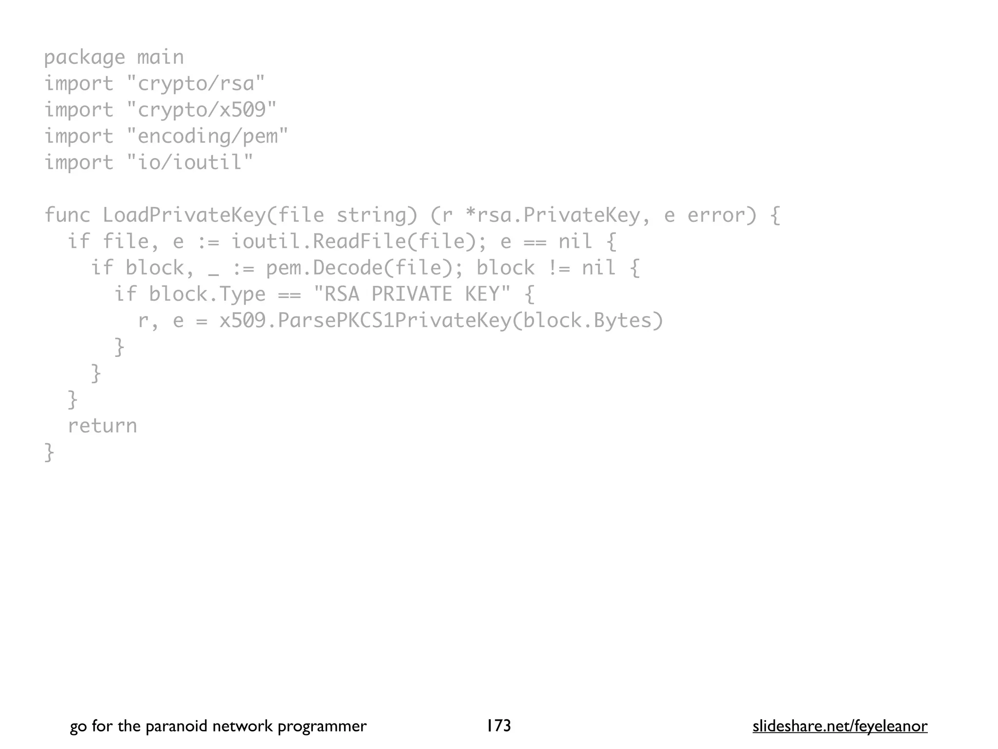 package mai
n

import "crypto/rsa
"

import "crypto/x509
"

import "encoding/pem
"

import "io/ioutil
"

func LoadPrivateKey(file string) (r *rsa.PrivateKey, e error)
{

if file, e := ioutil.ReadFile(file); e == nil
{

if block, _ := pem.Decode(file); block != nil
{

if block.Type == "RSA PRIVATE KEY"
{

r, e = x509.ParsePKCS1PrivateKey(block.Bytes
)

}

}

}

retur
n

}
go for the paranoid network programmer slideshare.net/feyeleanor
173
 
