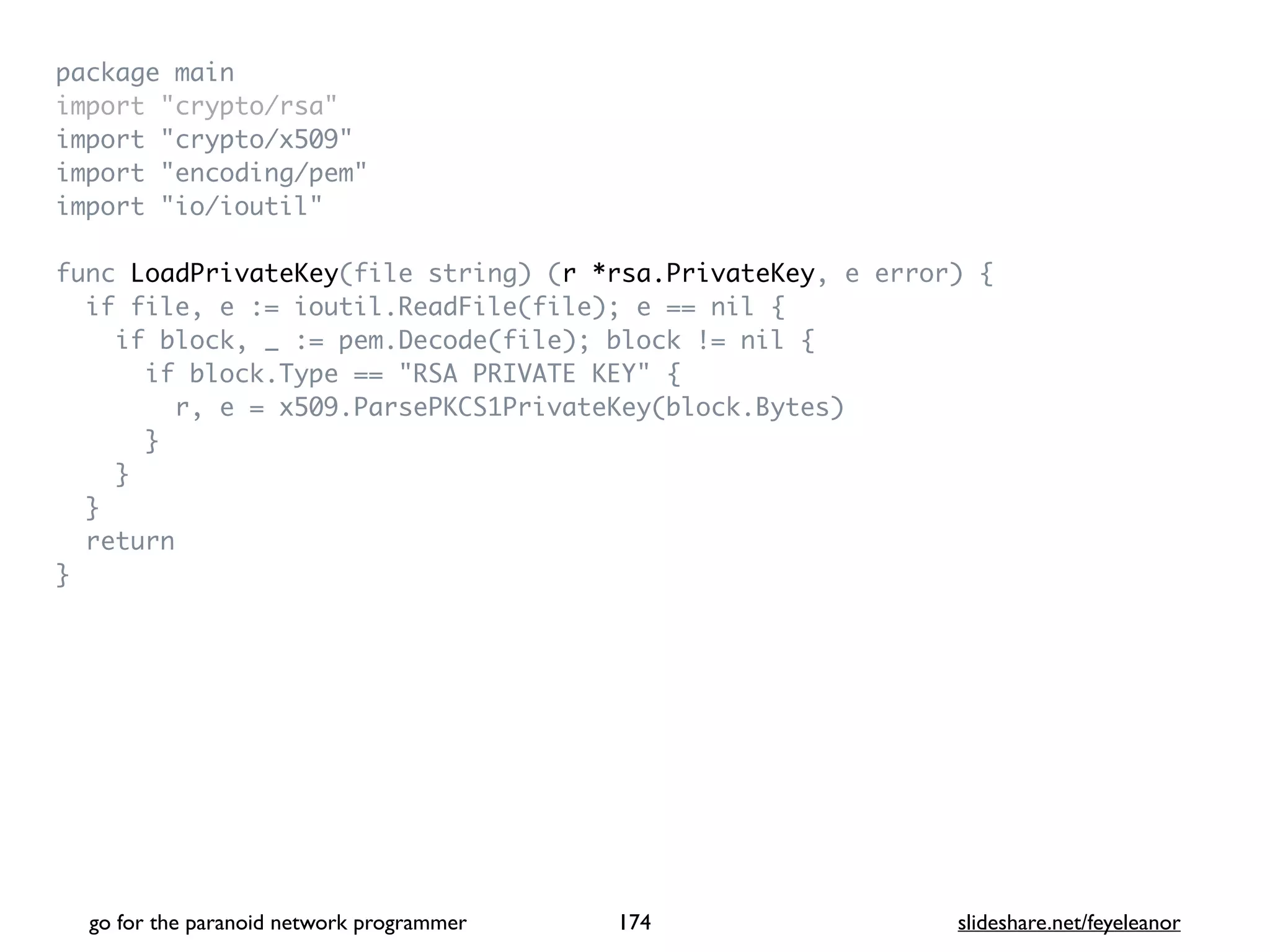 package mai
n

import "crypto/rsa
"

import "crypto/x509
"

import "encoding/pem
"

import "io/ioutil
"

func LoadPrivateKey(file string) (r *rsa.PrivateKey, e error)
{

if file, e := ioutil.ReadFile(file); e == nil
{

if block, _ := pem.Decode(file); block != nil
{

if block.Type == "RSA PRIVATE KEY"
{

r, e = x509.ParsePKCS1PrivateKey(block.Bytes
)

}

}

}

retur
n

}
go for the paranoid network programmer slideshare.net/feyeleanor
174
 