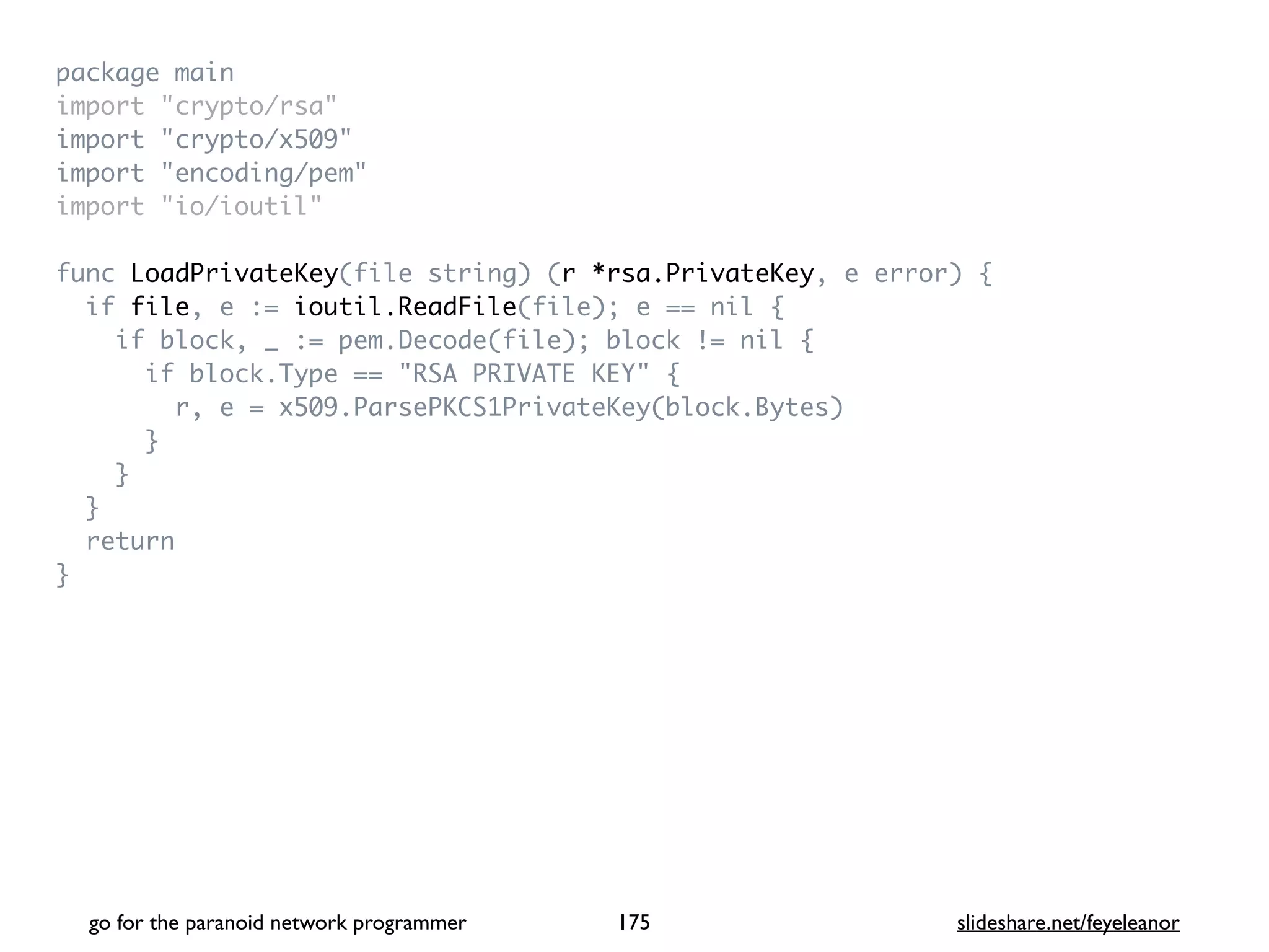 package mai
n

import "crypto/rsa
"

import "crypto/x509
"

import "encoding/pem
"

import "io/ioutil
"

func LoadPrivateKey(file string) (r *rsa.PrivateKey, e error)
{

if file, e := ioutil.ReadFile(file); e == nil
{

if block, _ := pem.Decode(file); block != nil
{

if block.Type == "RSA PRIVATE KEY"
{

r, e = x509.ParsePKCS1PrivateKey(block.Bytes
)

}

}

}

retur
n

}
go for the paranoid network programmer slideshare.net/feyeleanor
175
 