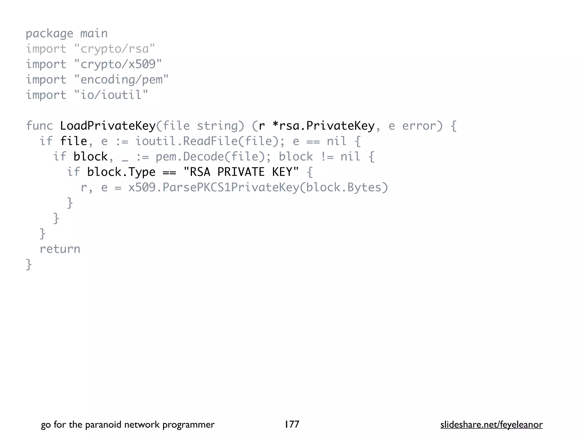 package mai
n

import "crypto/rsa
"

import "crypto/x509
"

import "encoding/pem
"

import "io/ioutil
"

func LoadPrivateKey(file string) (r *rsa.PrivateKey, e error)
{

if file, e := ioutil.ReadFile(file); e == nil
{

if block, _ := pem.Decode(file); block != nil
{

if block.Type == "RSA PRIVATE KEY"
{

r, e = x509.ParsePKCS1PrivateKey(block.Bytes
)

}

}

}

retur
n

}
go for the paranoid network programmer slideshare.net/feyeleanor
177
 