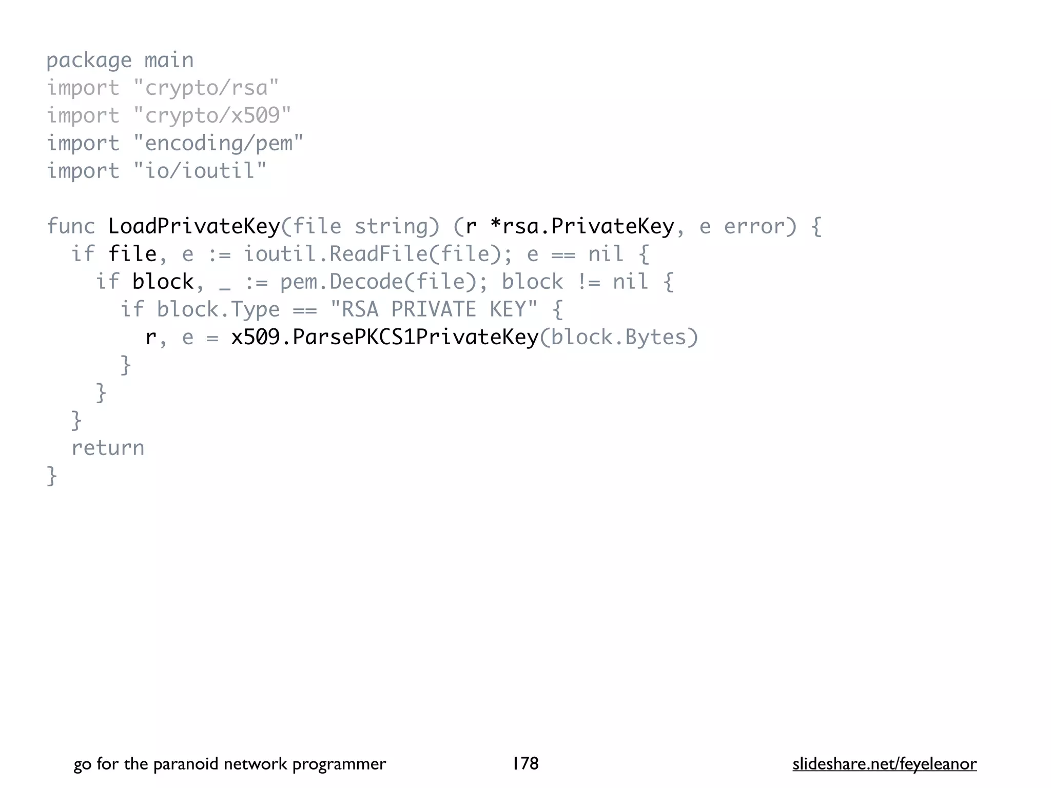package mai
n

import "crypto/rsa
"

import "crypto/x509
"

import "encoding/pem
"

import "io/ioutil
"

func LoadPrivateKey(file string) (r *rsa.PrivateKey, e error)
{

if file, e := ioutil.ReadFile(file); e == nil
{

if block, _ := pem.Decode(file); block != nil
{

if block.Type == "RSA PRIVATE KEY"
{

r, e = x509.ParsePKCS1PrivateKey(block.Bytes
)

}

}

}

retur
n

}
go for the paranoid network programmer slideshare.net/feyeleanor
178
 