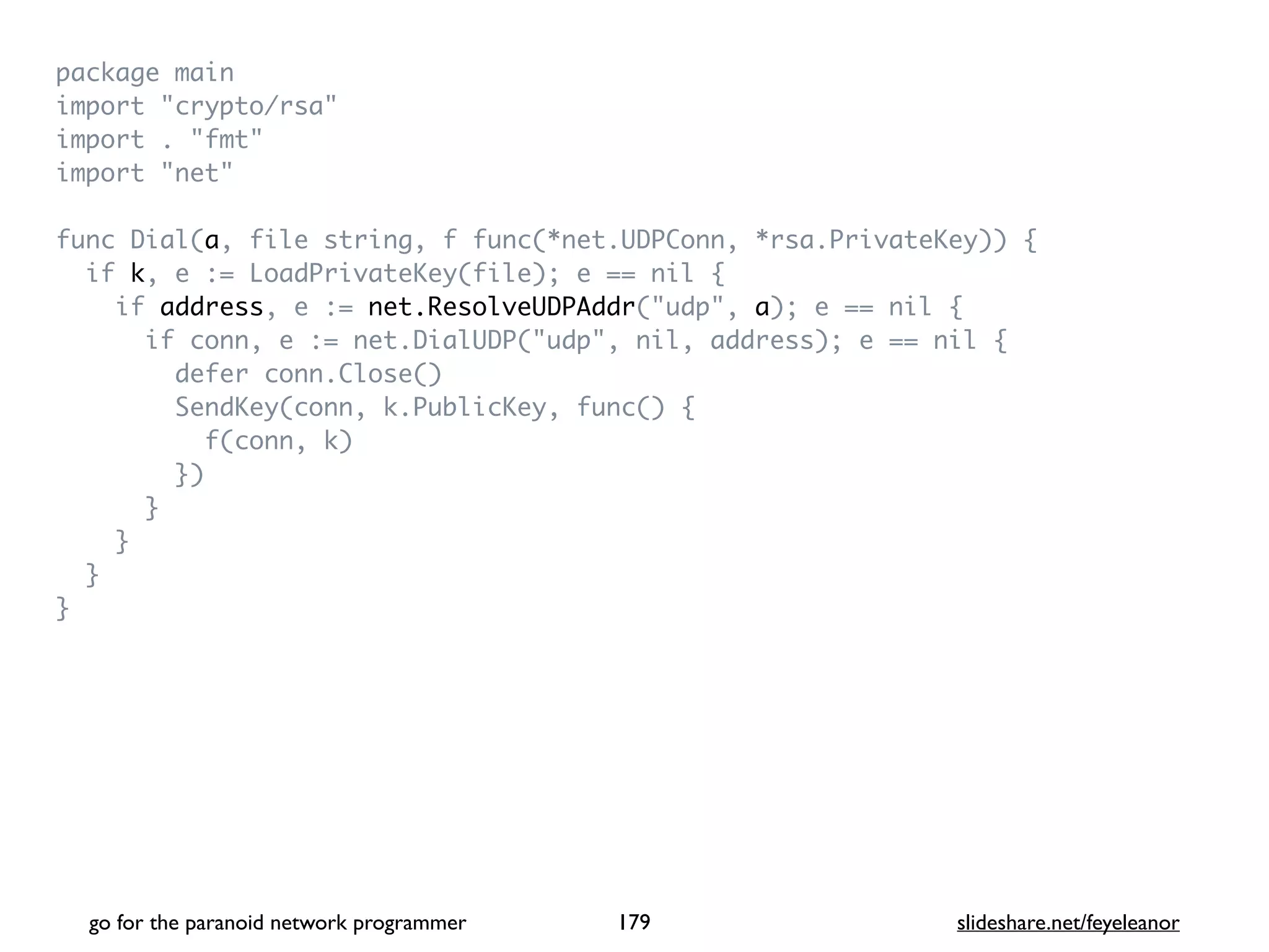 package mai
n

import "crypto/rsa
"

import . "fmt
"

import "net
"

func Dial(a, file string, f func(*net.UDPConn, *rsa.PrivateKey))
{

if k, e := LoadPrivateKey(file); e == nil
{

if address, e := net.ResolveUDPAddr("udp", a); e == nil
{

if conn, e := net.DialUDP("udp", nil, address); e == nil
{

defer conn.Close(
)

SendKey(conn, k.PublicKey, func()
{

f(conn, k
)

}
)

}

}

}

}
go for the paranoid network programmer slideshare.net/feyeleanor
179
 