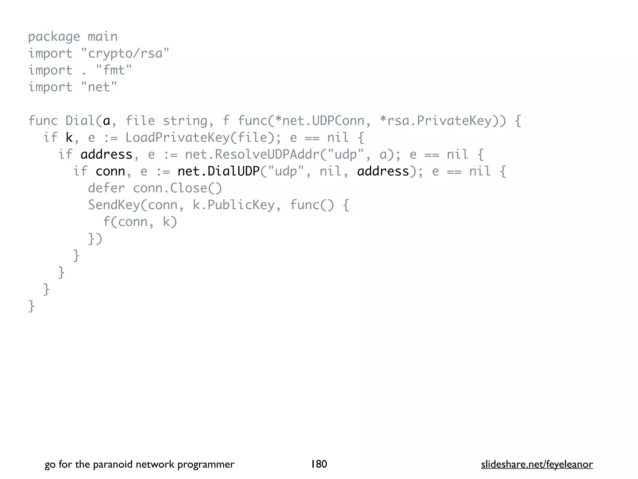 package mai
n

import "crypto/rsa
"

import . "fmt
"

import "net
"

func Dial(a, file string, f func(*net.UDPConn, *rsa.PrivateKey))
{

if k, e := LoadPrivateKey(file); e == nil
{

if address, e := net.ResolveUDPAddr("udp", a); e == nil
{

if conn, e := net.DialUDP("udp", nil, address); e == nil
{

defer conn.Close(
)

SendKey(conn, k.PublicKey, func()
{

f(conn, k
)

}
)

}

}

}

}
go for the paranoid network programmer slideshare.net/feyeleanor
180
 