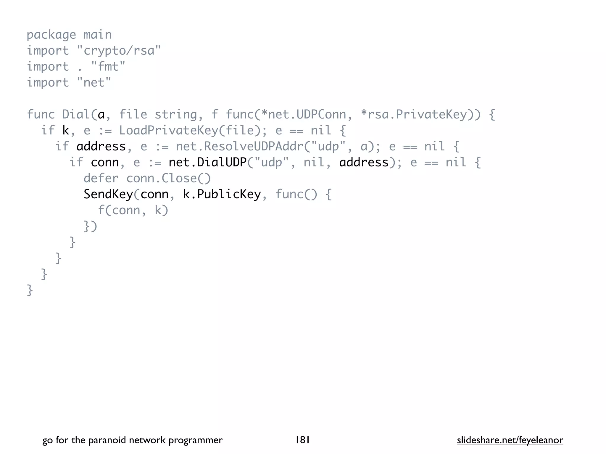 package mai
n

import "crypto/rsa
"

import . "fmt
"

import "net
"

func Dial(a, file string, f func(*net.UDPConn, *rsa.PrivateKey))
{

if k, e := LoadPrivateKey(file); e == nil
{

if address, e := net.ResolveUDPAddr("udp", a); e == nil
{

if conn, e := net.DialUDP("udp", nil, address); e == nil
{

defer conn.Close(
)

SendKey(conn, k.PublicKey, func()
{

f(conn, k
)

}
)

}

}

}

}
go for the paranoid network programmer slideshare.net/feyeleanor
181
 