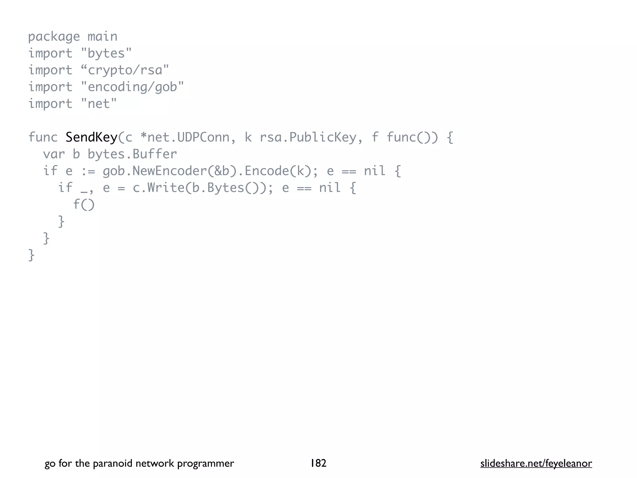 package mai
n

import "bytes
"

import “crypto/rsa
"

import "encoding/gob
"

import "net
"

func SendKey(c *net.UDPConn, k rsa.PublicKey, f func())
{

var b bytes.Buffe
r

if e := gob.NewEncoder(&b).Encode(k); e == nil
{

if _, e = c.Write(b.Bytes()); e == nil
{

f(
)

}

}

}
go for the paranoid network programmer slideshare.net/feyeleanor
182
 