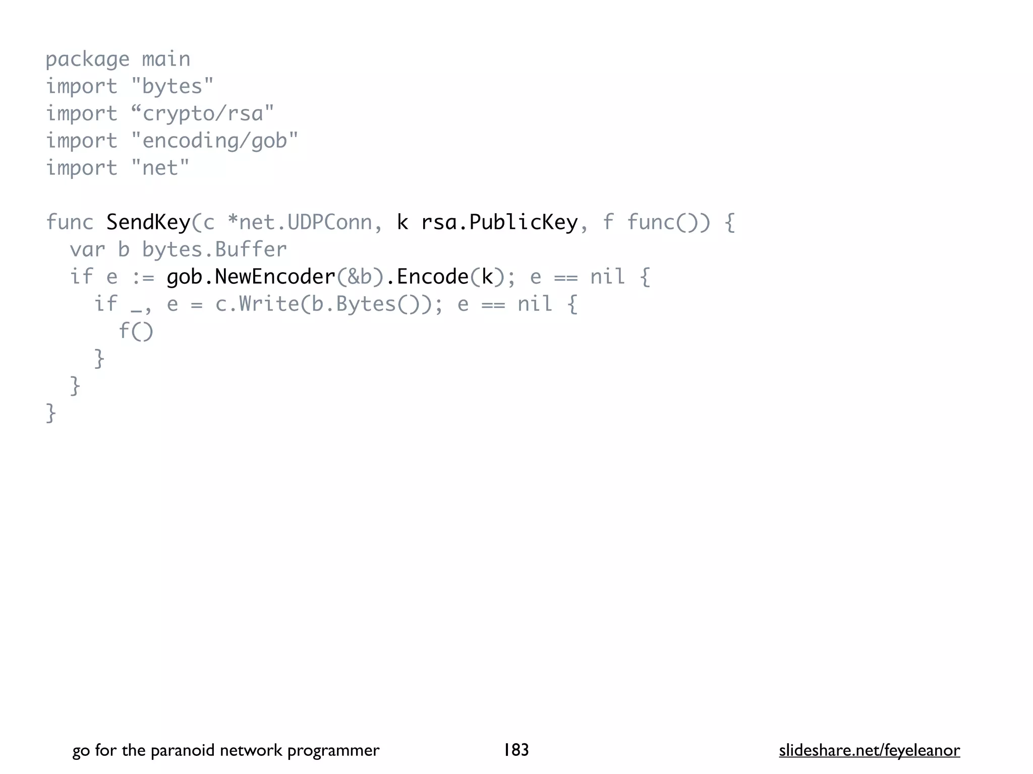 package mai
n

import "bytes
"

import “crypto/rsa
"

import "encoding/gob
"

import "net
"

func SendKey(c *net.UDPConn, k rsa.PublicKey, f func())
{

var b bytes.Buffe
r

if e := gob.NewEncoder(&b).Encode(k); e == nil
{

if _, e = c.Write(b.Bytes()); e == nil
{

f(
)

}

}

}
go for the paranoid network programmer slideshare.net/feyeleanor
183
 
