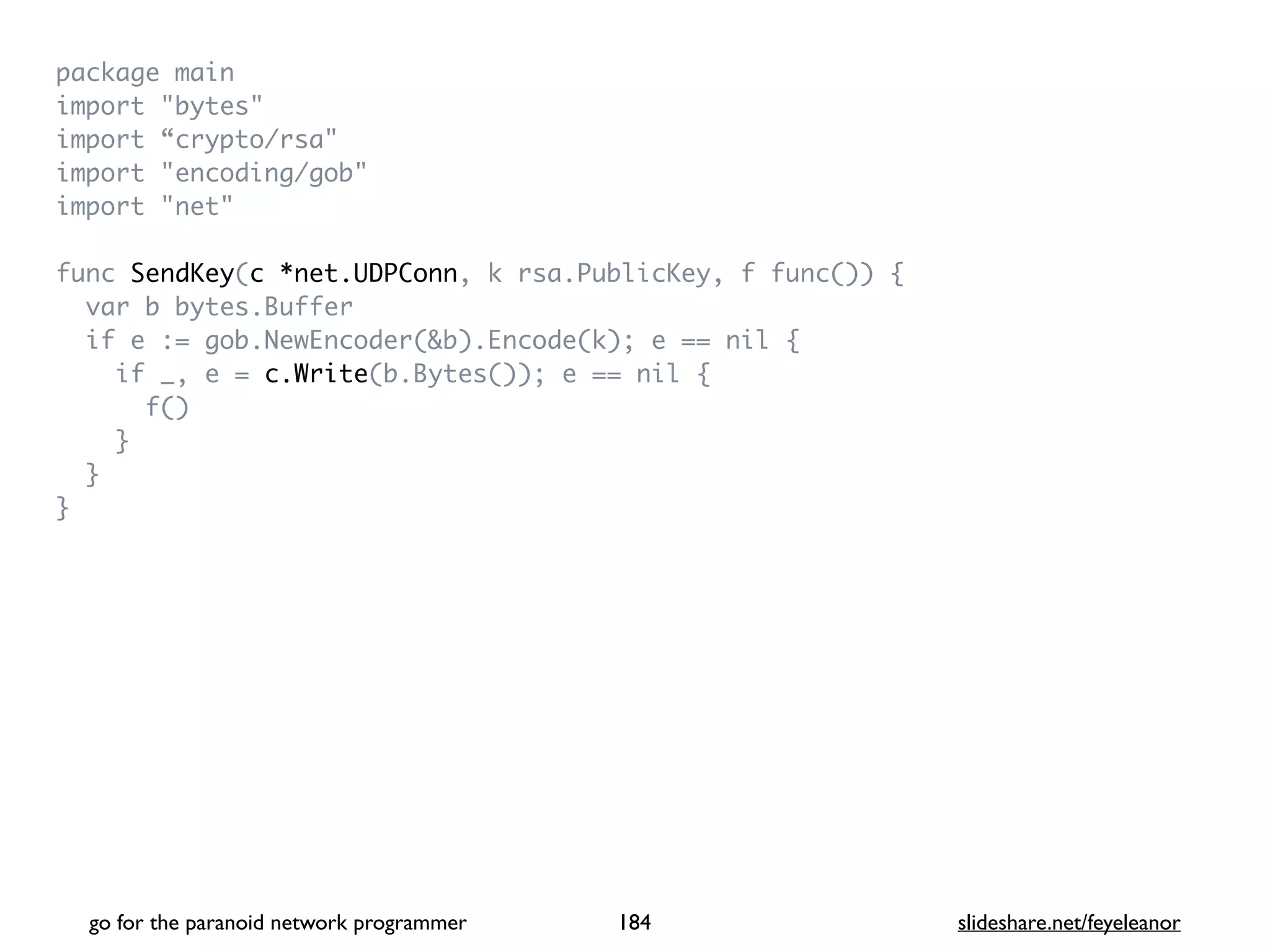 package mai
n

import "bytes
"

import “crypto/rsa
"

import "encoding/gob
"

import "net
"

func SendKey(c *net.UDPConn, k rsa.PublicKey, f func())
{

var b bytes.Buffe
r

if e := gob.NewEncoder(&b).Encode(k); e == nil
{

if _, e = c.Write(b.Bytes()); e == nil
{

f(
)

}

}

}
go for the paranoid network programmer slideshare.net/feyeleanor
184
 