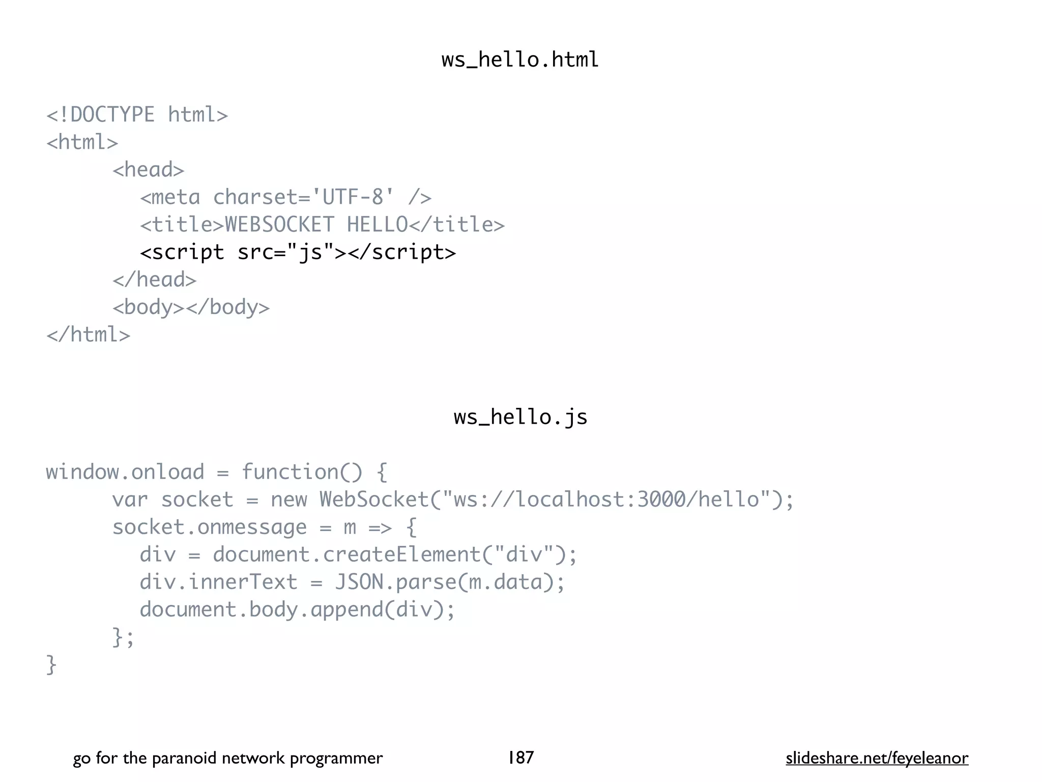 ws_hello.htm
l

<!DOCTYPE html
>

<html
>

<head
>

<meta charset='UTF-8' /
>

<title>WEBSOCKET HELLO</title
>

<script src="js"></script
>

</head
>

<body></body
>

</html
>

ws_hello.j
s

window.onload = function()
{

var socket = new WebSocket("ws://localhost:3000/hello")
;

socket.onmessage = m =>
{

div = document.createElement("div")
;

div.innerText = JSON.parse(m.data)
;

document.body.append(div)
;

}
;

}

go for the paranoid network programmer slideshare.net/feyeleanor
187
 