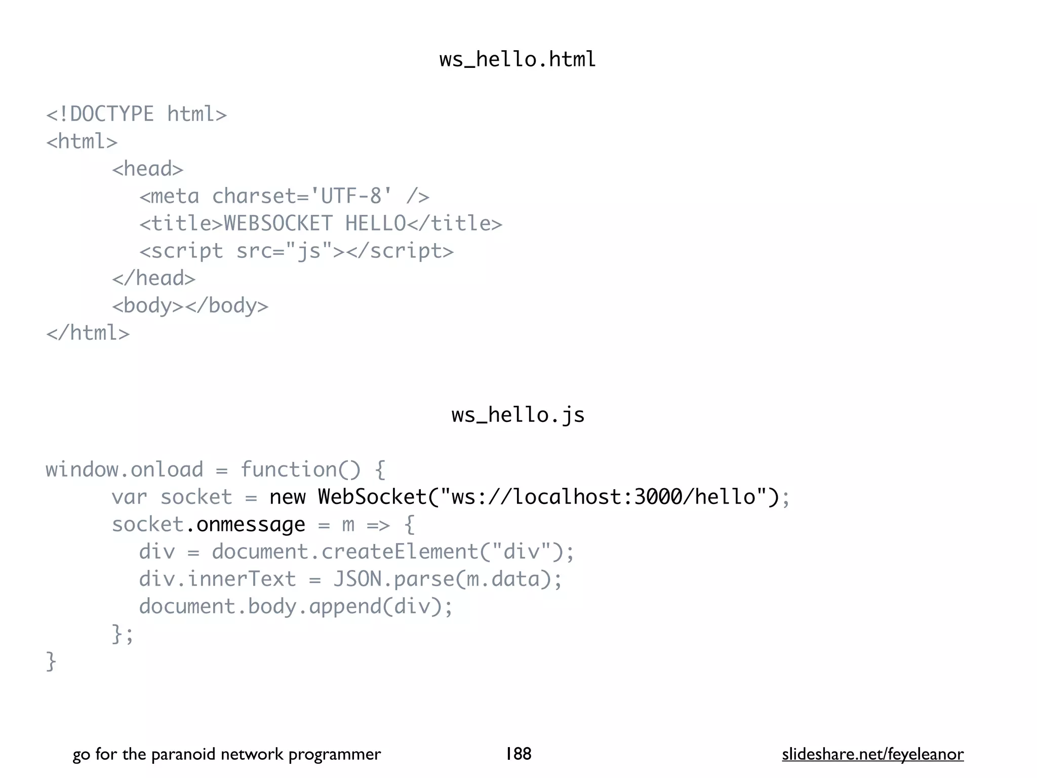 ws_hello.htm
l

<!DOCTYPE html
>

<html
>

<head
>

<meta charset='UTF-8' /
>

<title>WEBSOCKET HELLO</title
>

<script src="js"></script
>

</head
>

<body></body
>

</html
>

ws_hello.j
s

window.onload = function()
{

var socket = new WebSocket("ws://localhost:3000/hello")
;

socket.onmessage = m =>
{

div = document.createElement("div")
;

div.innerText = JSON.parse(m.data)
;

document.body.append(div)
;

}
;

}

go for the paranoid network programmer slideshare.net/feyeleanor
188
 