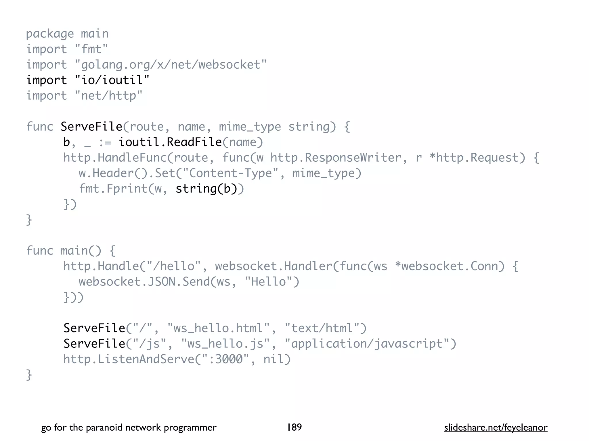 package mai
n

import "fmt
"

import "golang.org/x/net/websocket
"

import "io/ioutil
"

import "net/http
"

func ServeFile(route, name, mime_type string)
{

b, _ := ioutil.ReadFile(name
)

http.HandleFunc(route, func(w http.ResponseWriter, r *http.Request)
{

w.Header().Set("Content-Type", mime_type
)

fmt.Fprint(w, string(b)
)

}
)

}

func main()
{

http.Handle("/hello", websocket.Handler(func(ws *websocket.Conn)
{

websocket.JSON.Send(ws, "Hello"
)

})
)

ServeFile("/", "ws_hello.html", "text/html"
)

ServeFile("/js", "ws_hello.js", "application/javascript"
)

http.ListenAndServe(":3000", nil
)

}

go for the paranoid network programmer slideshare.net/feyeleanor
189
 