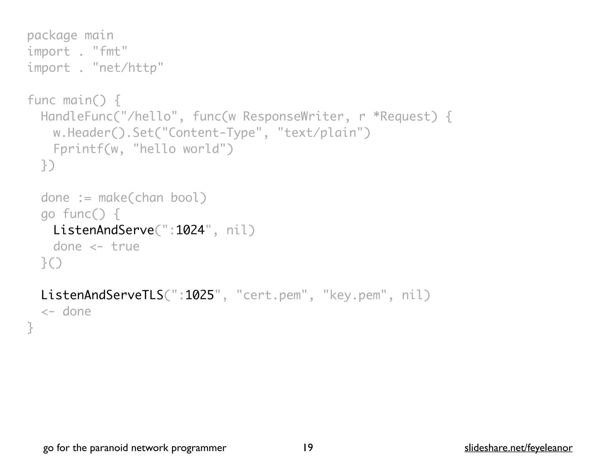package mai
n

import . "fmt
"

import . "net/http
"

func main()
{

HandleFunc("/hello", func(w ResponseWriter, r *Request)
{

w.Header().Set("Content-Type", "text/plain"
)

Fprintf(w, "hello world"
)

}
)

done := make(chan bool
)

go func()
{

ListenAndServe(":1024", nil
)

done <- tru
e

}(
)

ListenAndServeTLS(":1025", "cert.pem", "key.pem", nil
)

<- don
e

}
go for the paranoid network programmer slideshare.net/feyeleanor
19
 