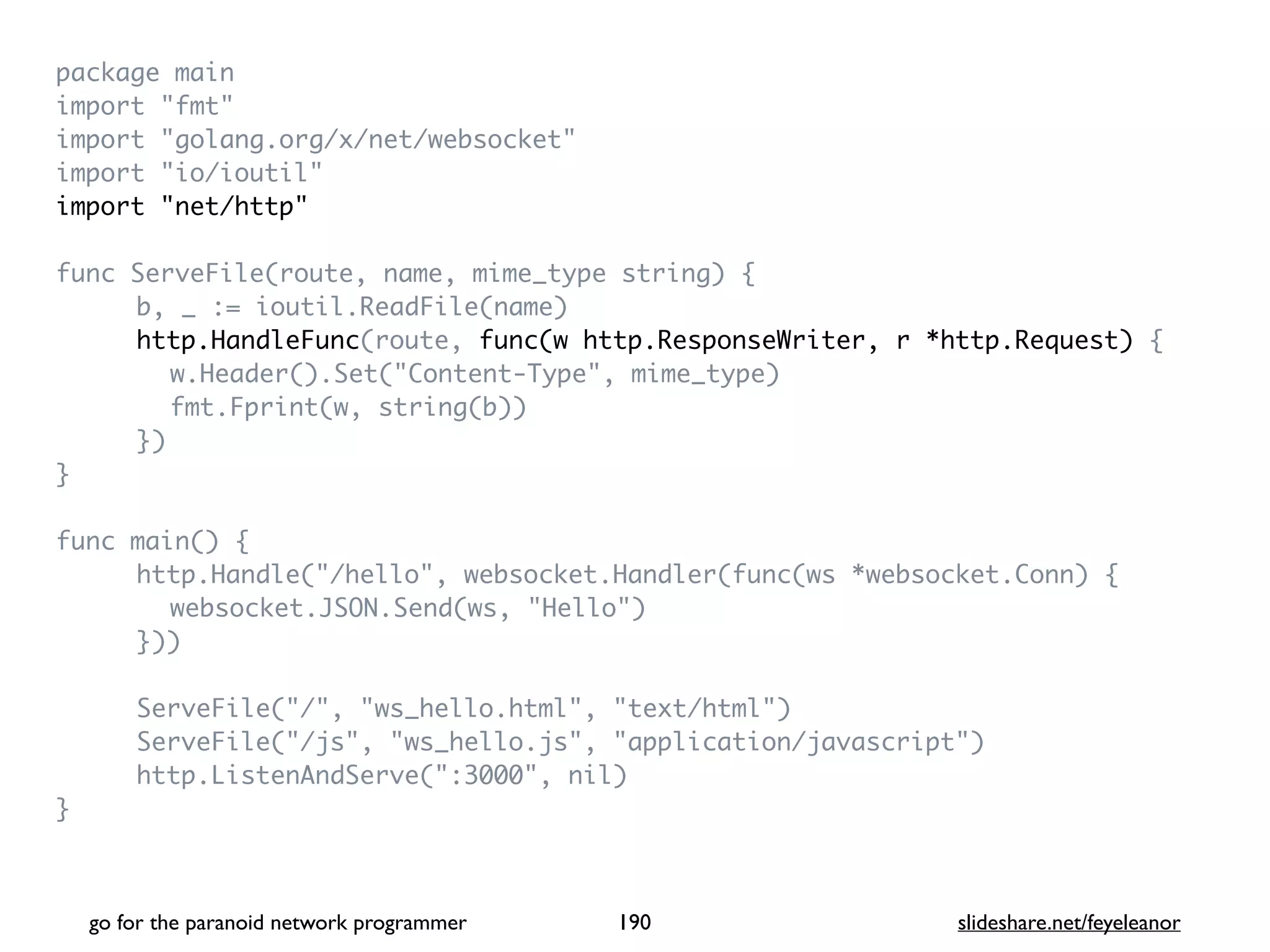 package mai
n

import "fmt
"

import "golang.org/x/net/websocket
"

import "io/ioutil
"

import "net/http
"

func ServeFile(route, name, mime_type string)
{

b, _ := ioutil.ReadFile(name
)

http.HandleFunc(route, func(w http.ResponseWriter, r *http.Request)
{

w.Header().Set("Content-Type", mime_type
)

fmt.Fprint(w, string(b)
)

}
)

}

func main()
{

http.Handle("/hello", websocket.Handler(func(ws *websocket.Conn)
{

websocket.JSON.Send(ws, "Hello"
)

})
)

ServeFile("/", "ws_hello.html", "text/html"
)

ServeFile("/js", "ws_hello.js", "application/javascript"
)

http.ListenAndServe(":3000", nil
)

}

go for the paranoid network programmer slideshare.net/feyeleanor
190
 