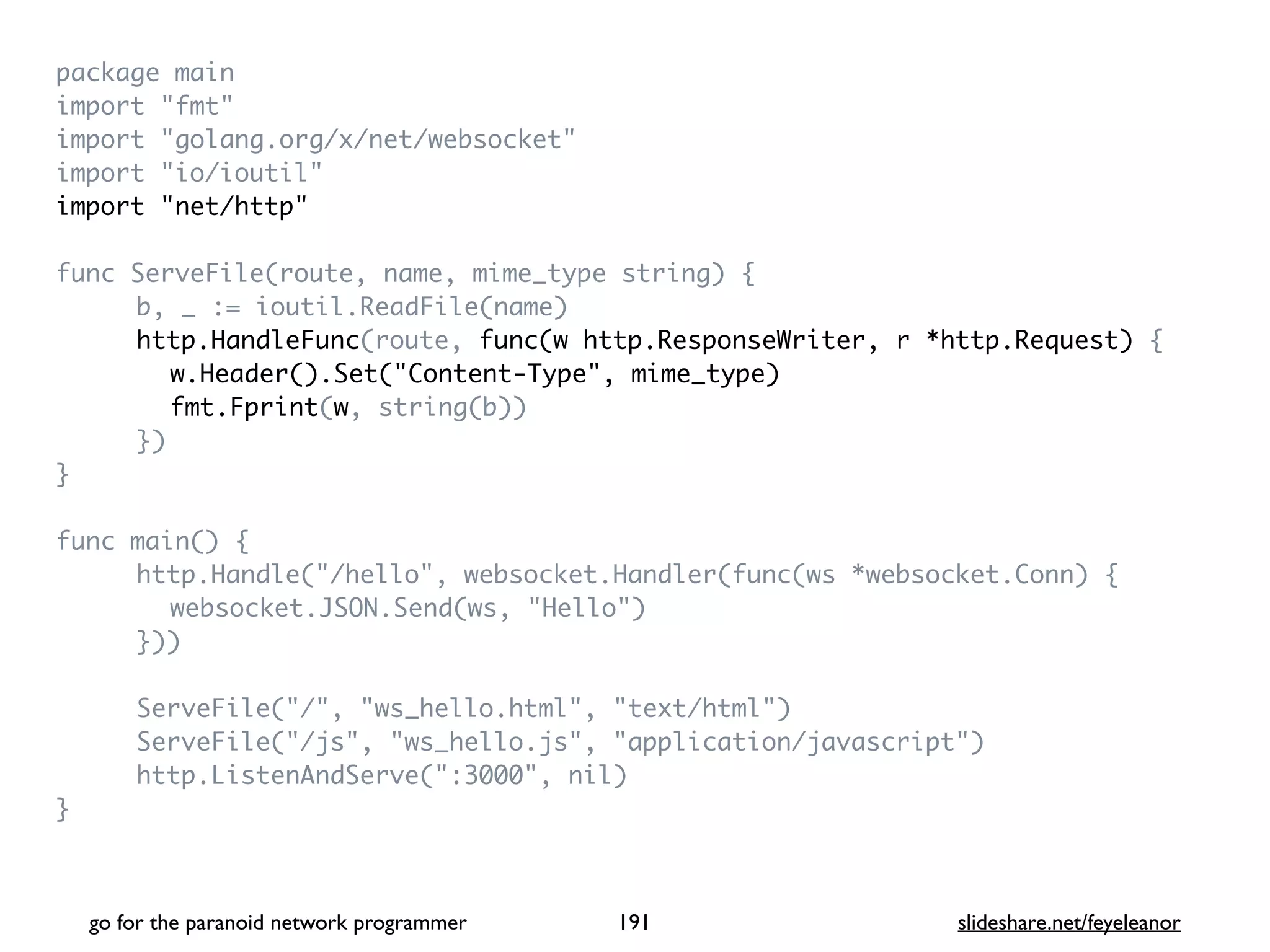 package mai
n

import "fmt
"

import "golang.org/x/net/websocket
"

import "io/ioutil
"

import "net/http
"

func ServeFile(route, name, mime_type string)
{

b, _ := ioutil.ReadFile(name
)

http.HandleFunc(route, func(w http.ResponseWriter, r *http.Request)
{

w.Header().Set("Content-Type", mime_type)
fmt.Fprint(w, string(b)
)

}
)

}

func main()
{

http.Handle("/hello", websocket.Handler(func(ws *websocket.Conn)
{

websocket.JSON.Send(ws, "Hello"
)

})
)

ServeFile("/", "ws_hello.html", "text/html"
)

ServeFile("/js", "ws_hello.js", "application/javascript"
)

http.ListenAndServe(":3000", nil
)

}

go for the paranoid network programmer slideshare.net/feyeleanor
191
 