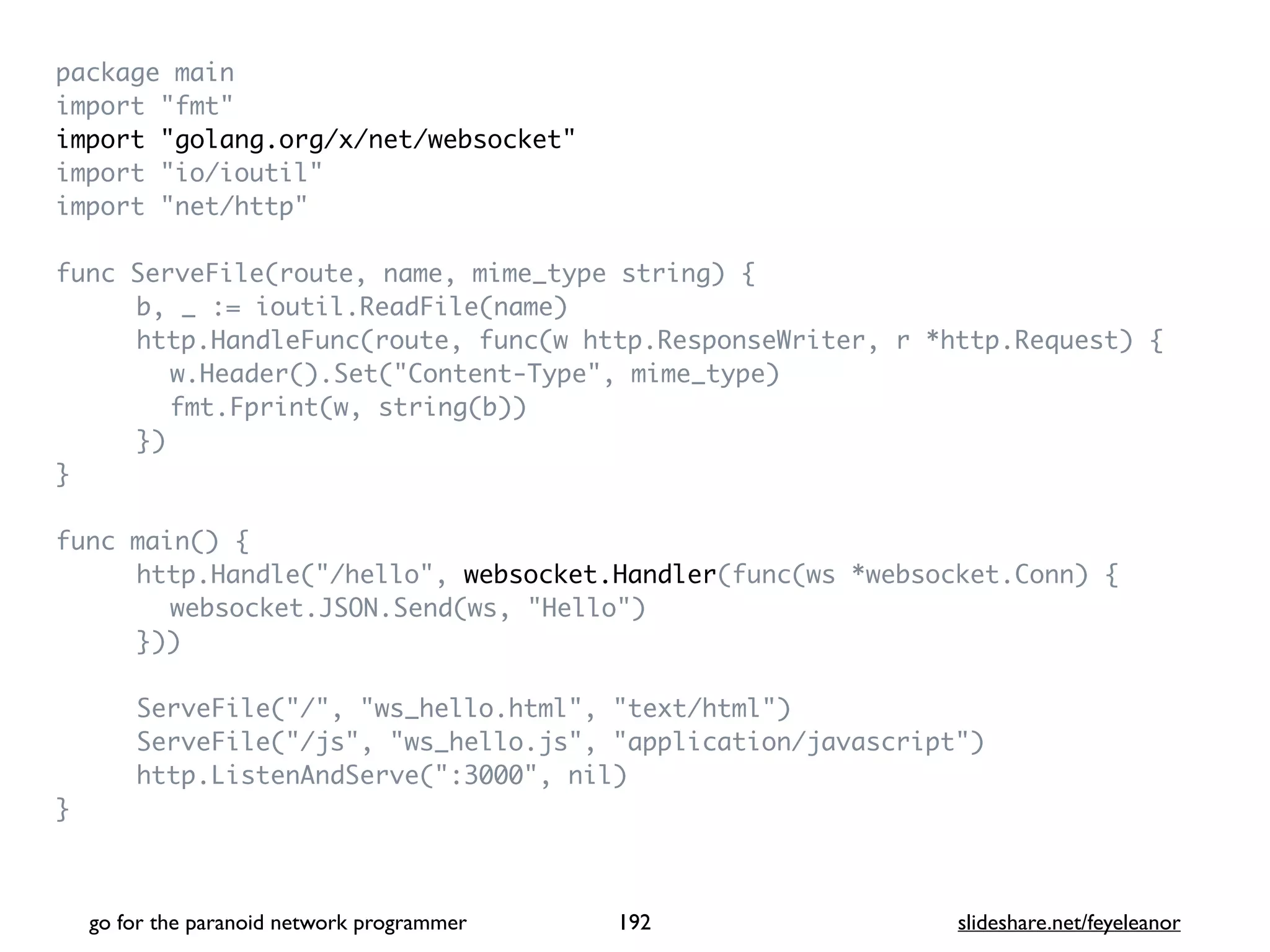 package mai
n

import "fmt
"

import "golang.org/x/net/websocket
"

import "io/ioutil
"

import "net/http
"

func ServeFile(route, name, mime_type string)
{

b, _ := ioutil.ReadFile(name
)

http.HandleFunc(route, func(w http.ResponseWriter, r *http.Request)
{

w.Header().Set("Content-Type", mime_type
)

fmt.Fprint(w, string(b)
)

}
)

}

func main()
{

http.Handle("/hello", websocket.Handler(func(ws *websocket.Conn)
{

websocket.JSON.Send(ws, "Hello"
)

})
)

ServeFile("/", "ws_hello.html", "text/html"
)

ServeFile("/js", "ws_hello.js", "application/javascript"
)

http.ListenAndServe(":3000", nil
)

}

go for the paranoid network programmer slideshare.net/feyeleanor
192
 