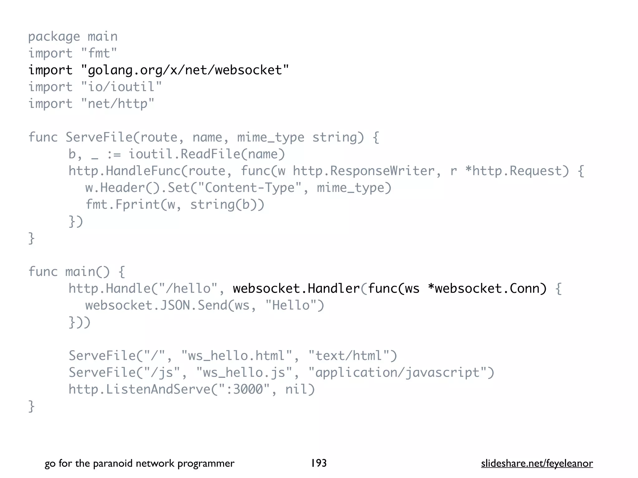 package mai
n

import "fmt
"

import "golang.org/x/net/websocket
"

import "io/ioutil
"

import "net/http
"

func ServeFile(route, name, mime_type string)
{

b, _ := ioutil.ReadFile(name
)

http.HandleFunc(route, func(w http.ResponseWriter, r *http.Request)
{

w.Header().Set("Content-Type", mime_type
)

fmt.Fprint(w, string(b)
)

}
)

}

func main()
{

http.Handle("/hello", websocket.Handler(func(ws *websocket.Conn)
{

websocket.JSON.Send(ws, "Hello"
)

})
)

ServeFile("/", "ws_hello.html", "text/html"
)

ServeFile("/js", "ws_hello.js", "application/javascript"
)

http.ListenAndServe(":3000", nil
)

}

go for the paranoid network programmer slideshare.net/feyeleanor
193
 