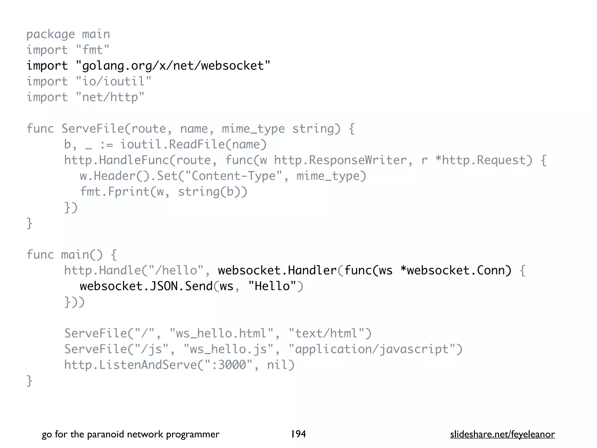 package mai
n

import "fmt
"

import "golang.org/x/net/websocket
"

import "io/ioutil
"

import "net/http
"

func ServeFile(route, name, mime_type string)
{

b, _ := ioutil.ReadFile(name
)

http.HandleFunc(route, func(w http.ResponseWriter, r *http.Request)
{

w.Header().Set("Content-Type", mime_type
)

fmt.Fprint(w, string(b)
)

}
)

}

func main()
{

http.Handle("/hello", websocket.Handler(func(ws *websocket.Conn)
{

websocket.JSON.Send(ws, "Hello"
)

})
)

ServeFile("/", "ws_hello.html", "text/html"
)

ServeFile("/js", "ws_hello.js", "application/javascript"
)

http.ListenAndServe(":3000", nil
)

}

go for the paranoid network programmer slideshare.net/feyeleanor
194
 