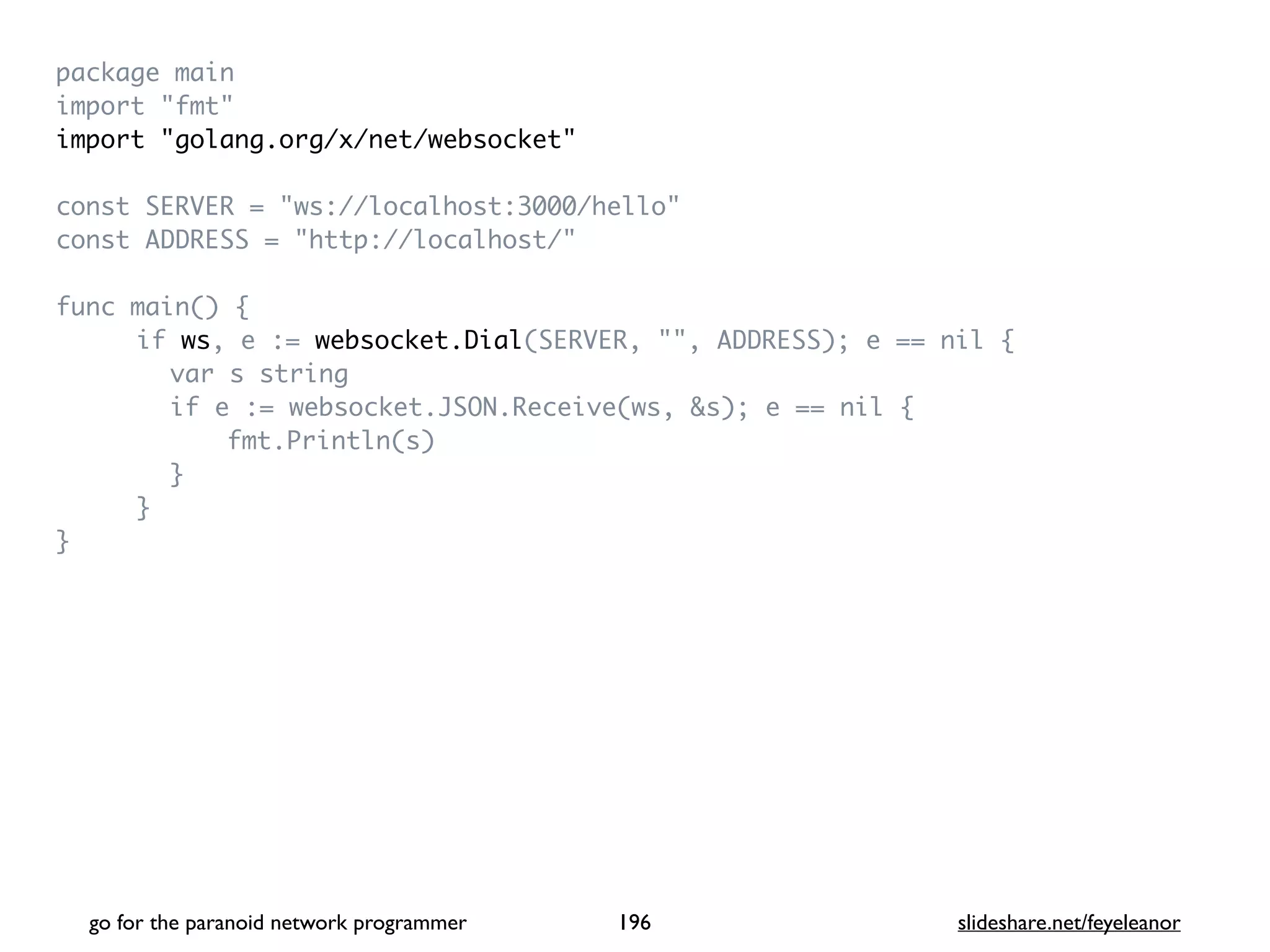 package mai
n

import "fmt
"

import "golang.org/x/net/websocket
"

const SERVER = "ws://localhost:3000/hello
"

const ADDRESS = "http://localhost/
"

func main()
{

if ws, e := websocket.Dial(SERVER, "", ADDRESS); e == nil
{

var s strin
g

if e := websocket.JSON.Receive(ws, &s); e == nil
{

fmt.Println(s
)

}

}

}

go for the paranoid network programmer slideshare.net/feyeleanor
196
 
