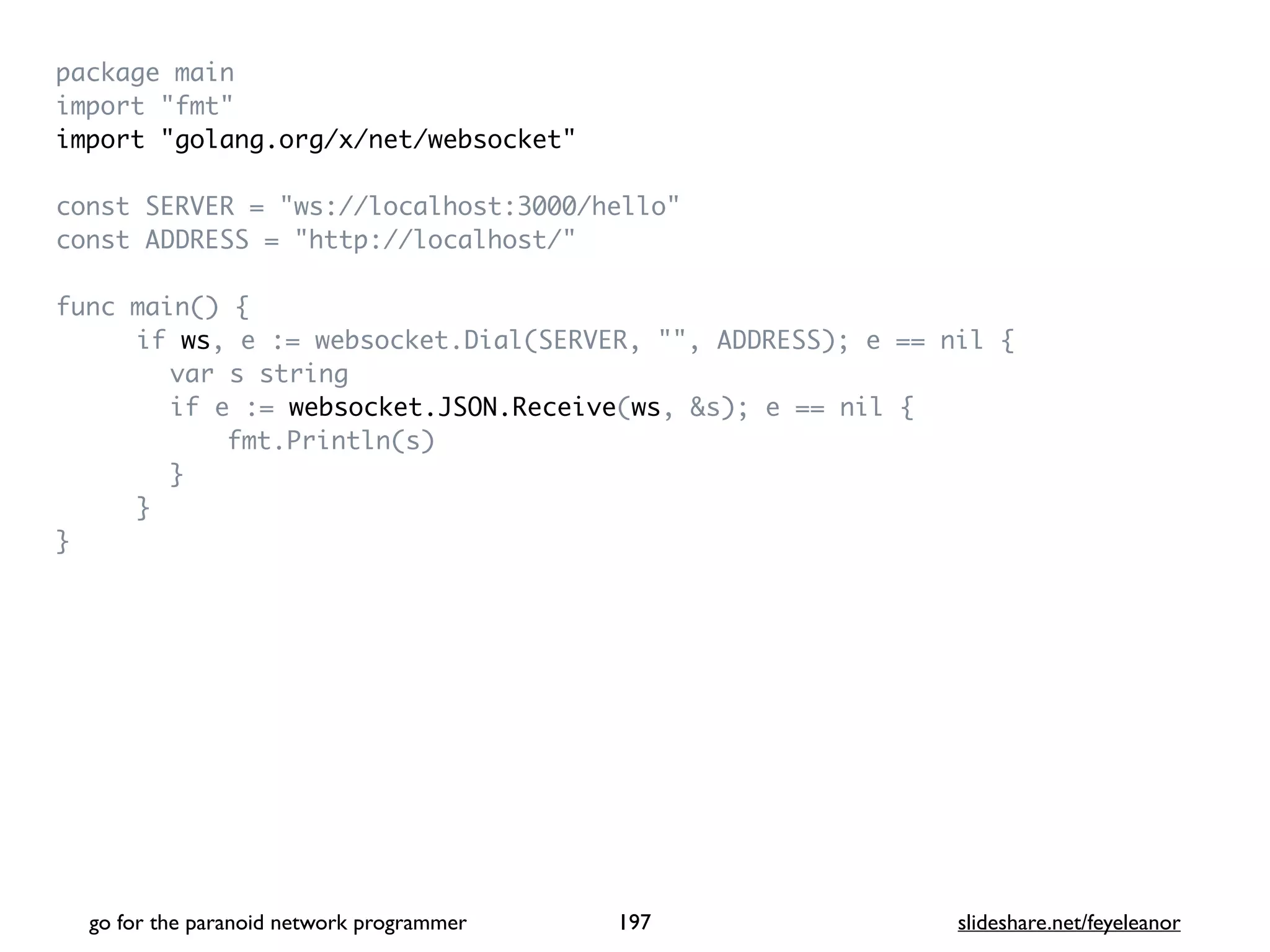 package mai
n

import "fmt
"

import "golang.org/x/net/websocket
"

const SERVER = "ws://localhost:3000/hello
"

const ADDRESS = "http://localhost/
"

func main()
{

if ws, e := websocket.Dial(SERVER, "", ADDRESS); e == nil
{

var s strin
g

if e := websocket.JSON.Receive(ws, &s); e == nil
{

fmt.Println(s
)

}

}

}

go for the paranoid network programmer slideshare.net/feyeleanor
197
 