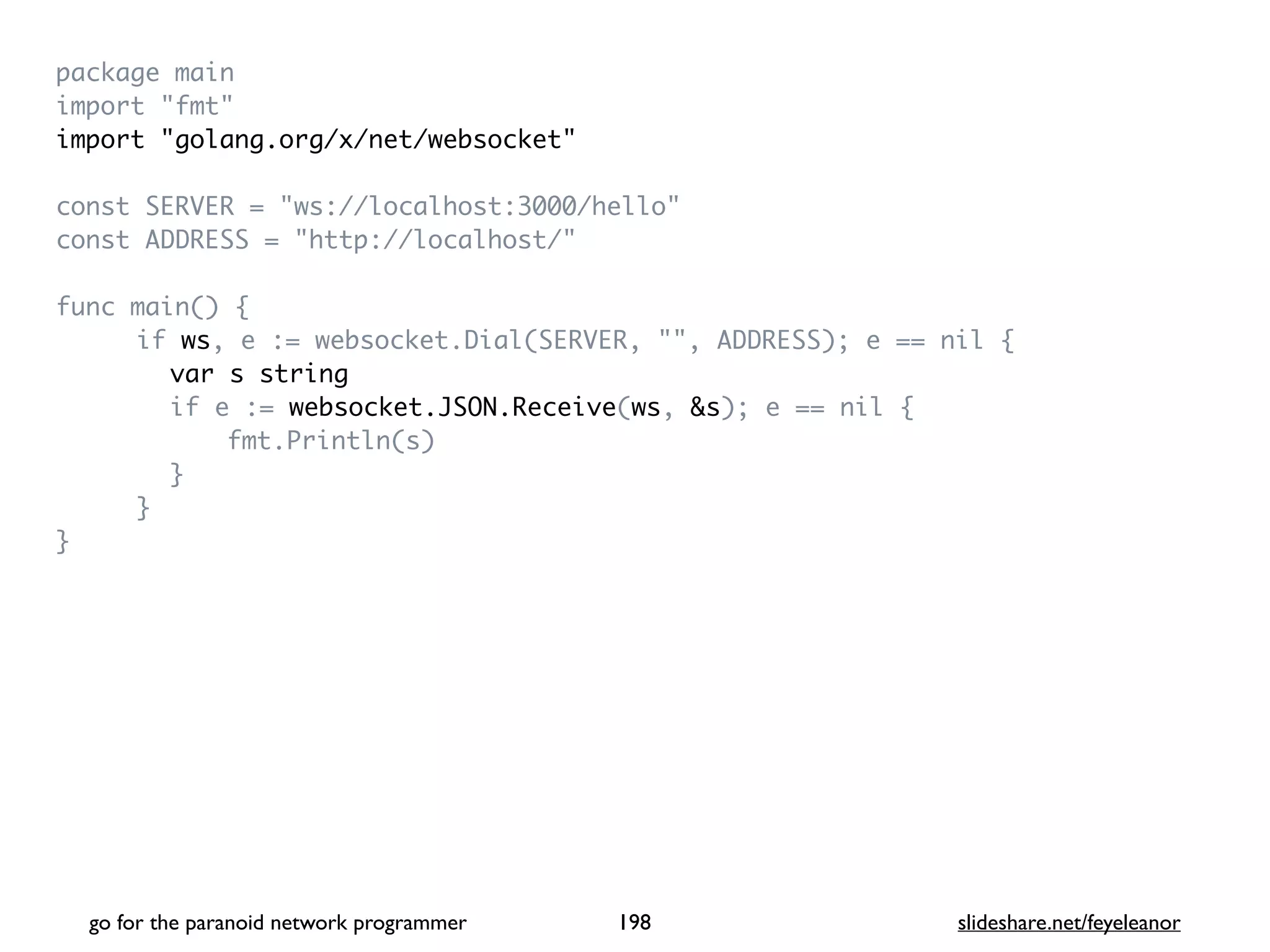 package mai
n

import "fmt
"

import "golang.org/x/net/websocket
"

const SERVER = "ws://localhost:3000/hello
"

const ADDRESS = "http://localhost/
"

func main()
{

if ws, e := websocket.Dial(SERVER, "", ADDRESS); e == nil
{

var s string
if e := websocket.JSON.Receive(ws, &s); e == nil
{

fmt.Println(s
)

}

}

}

go for the paranoid network programmer slideshare.net/feyeleanor
198
 