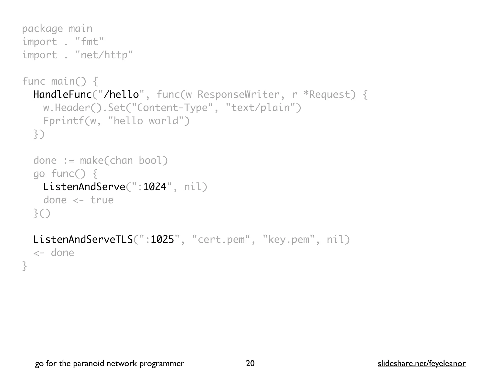 package mai
n

import . "fmt
"

import . "net/http
"

func main()
{

HandleFunc("/hello", func(w ResponseWriter, r *Request)
{

w.Header().Set("Content-Type", "text/plain"
)

Fprintf(w, "hello world"
)

}
)

done := make(chan bool
)

go func()
{

ListenAndServe(":1024", nil
)

done <- tru
e

}(
)

ListenAndServeTLS(":1025", "cert.pem", "key.pem", nil
)

<- don
e

}
go for the paranoid network programmer slideshare.net/feyeleanor
20
 