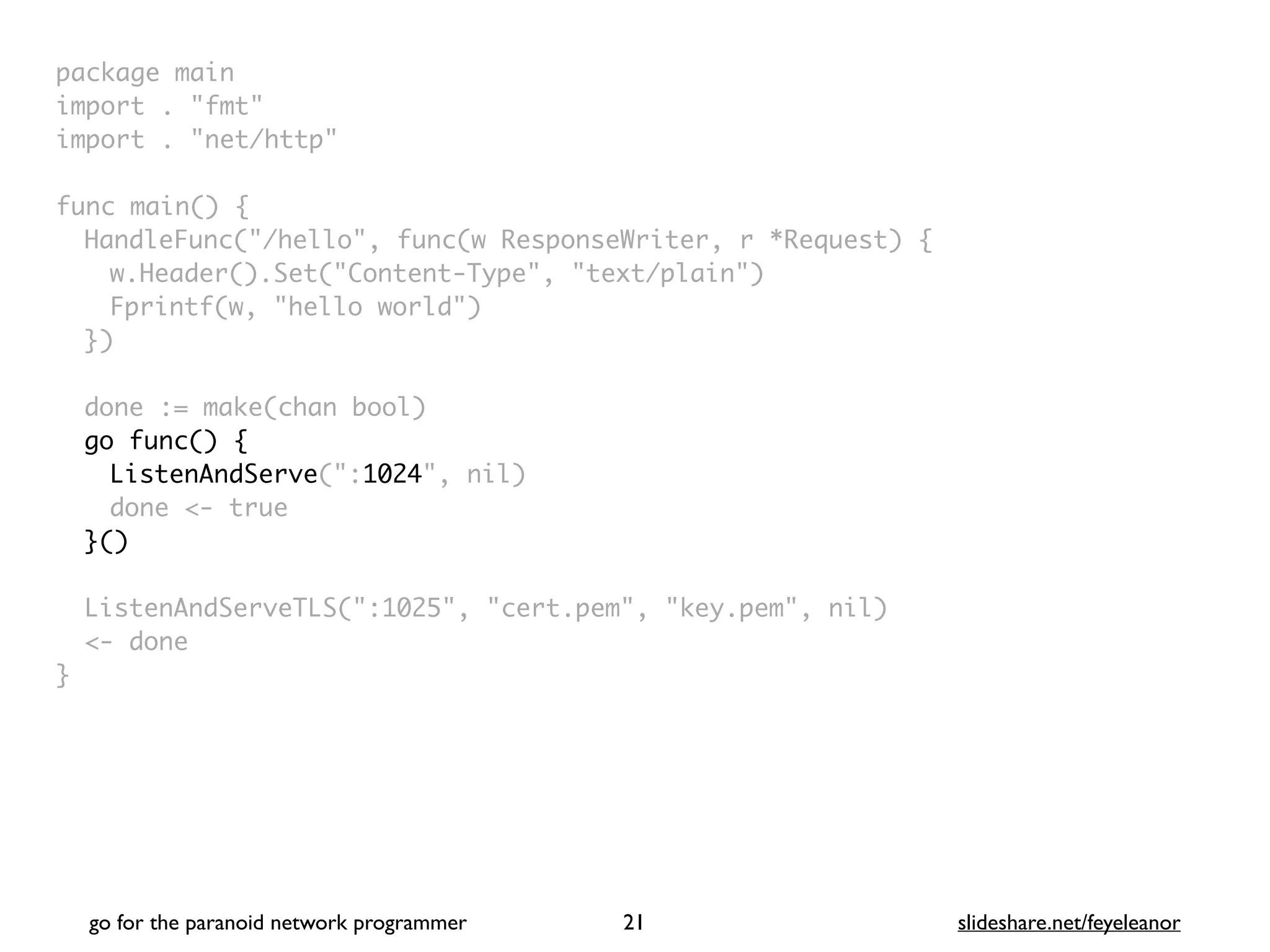 package mai
n

import . "fmt
"

import . "net/http
"

func main()
{

HandleFunc("/hello", func(w ResponseWriter, r *Request)
{

w.Header().Set("Content-Type", "text/plain"
)

Fprintf(w, "hello world"
)

}
)

done := make(chan bool
)

go func() {
ListenAndServe(":1024", nil
)

done <- tru
e

}()
ListenAndServeTLS(":1025", "cert.pem", "key.pem", nil
)

<- don
e

}
go for the paranoid network programmer slideshare.net/feyeleanor
21
 