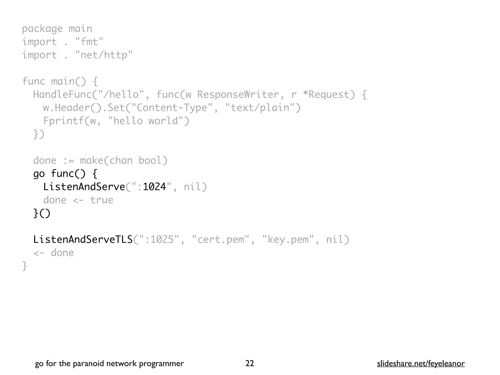 package mai
n

import . "fmt
"

import . "net/http
"

func main()
{

HandleFunc("/hello", func(w ResponseWriter, r *Request)
{

w.Header().Set("Content-Type", "text/plain"
)

Fprintf(w, "hello world"
)

}
)

done := make(chan bool
)

go func() {
ListenAndServe(":1024", nil
)

done <- tru
e

}()
ListenAndServeTLS(":1025", "cert.pem", "key.pem", nil
)

<- don
e

}
go for the paranoid network programmer slideshare.net/feyeleanor
22
 