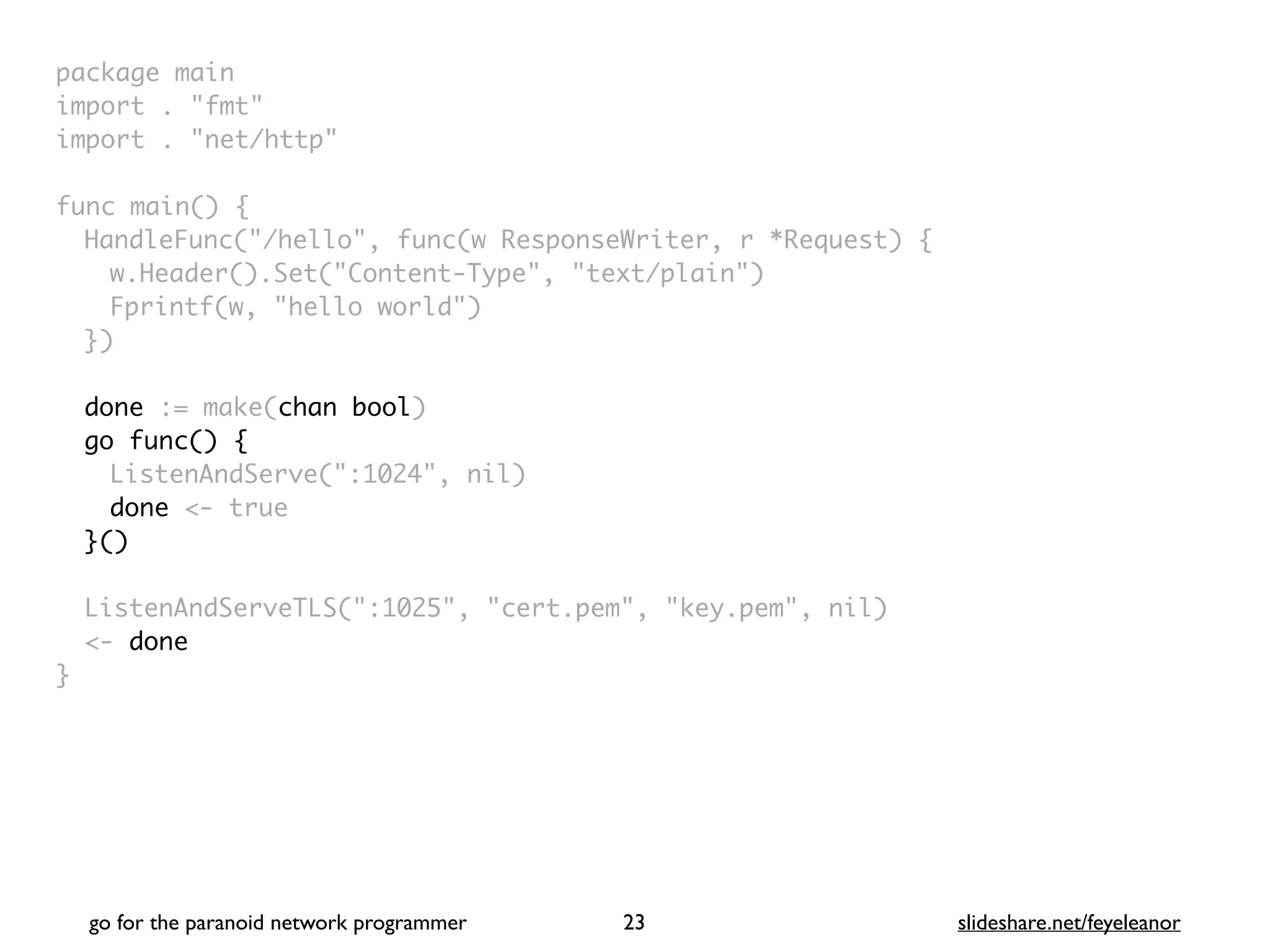 package mai
n

import . "fmt
"

import . "net/http
"

func main()
{

HandleFunc("/hello", func(w ResponseWriter, r *Request)
{

w.Header().Set("Content-Type", "text/plain"
)

Fprintf(w, "hello world"
)

}
)

done := make(chan bool)
go func() {
ListenAndServe(":1024", nil
)

done <- tru
e

}()
ListenAndServeTLS(":1025", "cert.pem", "key.pem", nil
)

<- done
}
go for the paranoid network programmer slideshare.net/feyeleanor
23
 