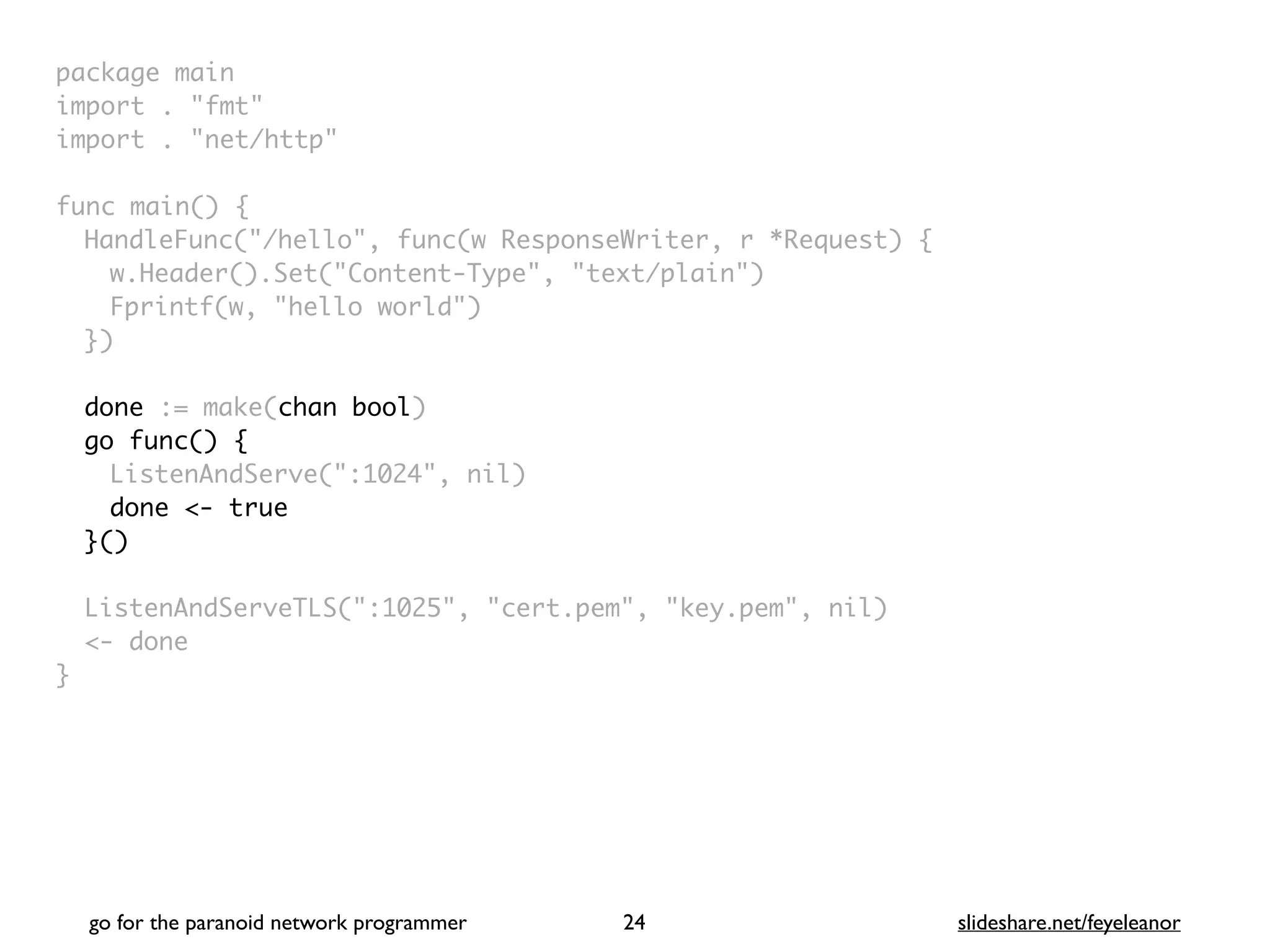 package mai
n

import . "fmt
"

import . "net/http
"

func main()
{

HandleFunc("/hello", func(w ResponseWriter, r *Request)
{

w.Header().Set("Content-Type", "text/plain"
)

Fprintf(w, "hello world"
)

}
)

done := make(chan bool)
go func() {
ListenAndServe(":1024", nil
)

done <- true
}()
ListenAndServeTLS(":1025", "cert.pem", "key.pem", nil
)

<- done
}
go for the paranoid network programmer slideshare.net/feyeleanor
24
 