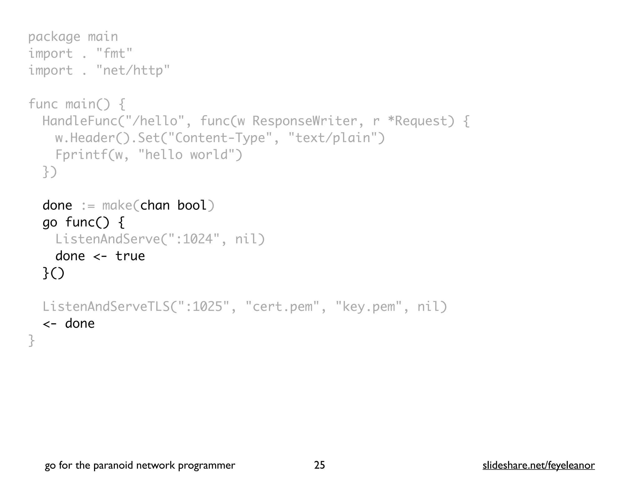 package mai
n

import . "fmt
"

import . "net/http
"

func main()
{

HandleFunc("/hello", func(w ResponseWriter, r *Request)
{

w.Header().Set("Content-Type", "text/plain"
)

Fprintf(w, "hello world"
)

}
)

done := make(chan bool)
go func() {
ListenAndServe(":1024", nil
)

done <- true
}()
ListenAndServeTLS(":1025", "cert.pem", "key.pem", nil
)

<- done
}
go for the paranoid network programmer slideshare.net/feyeleanor
25
 