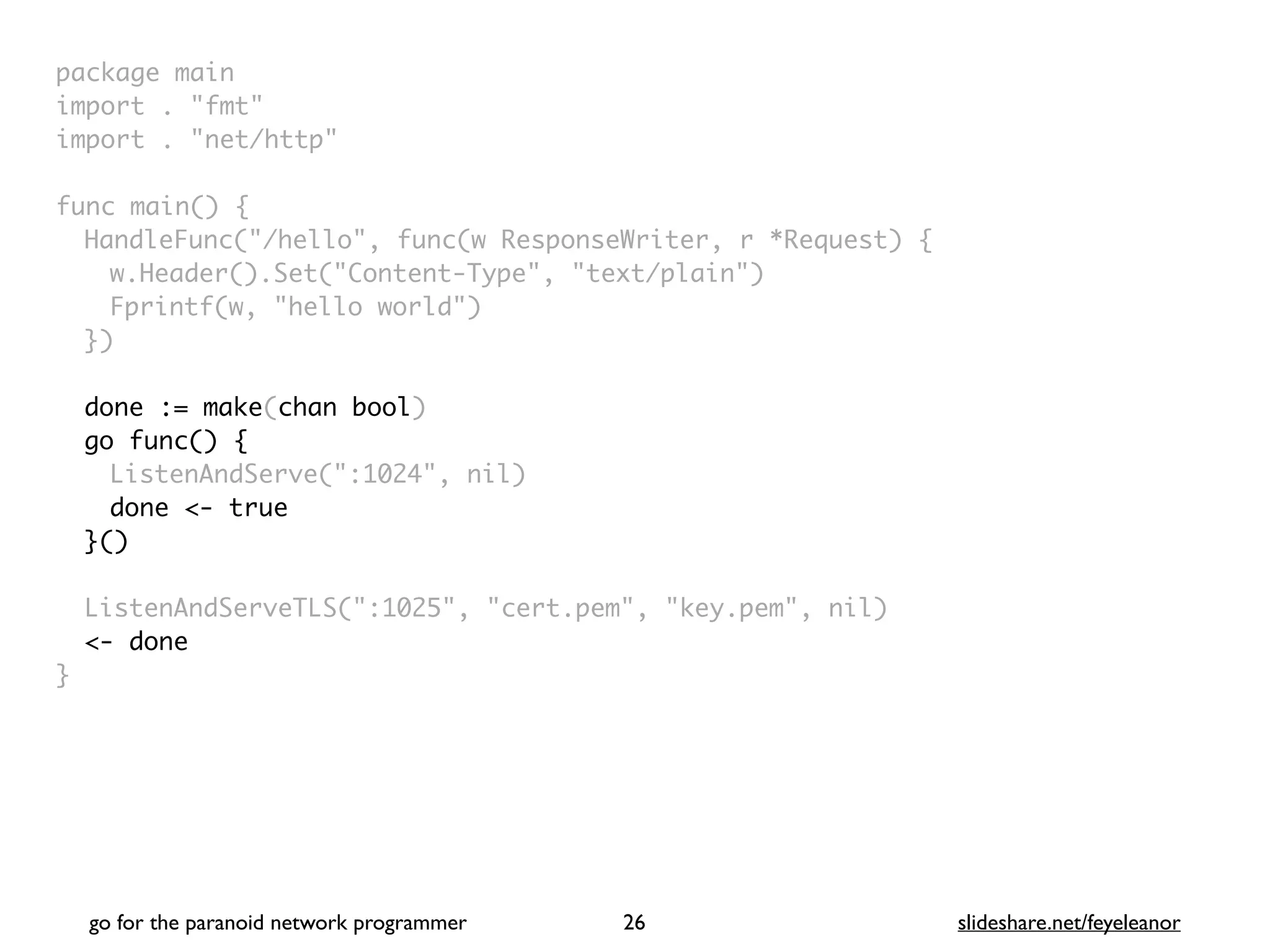 package mai
n

import . "fmt
"

import . "net/http
"

func main()
{

HandleFunc("/hello", func(w ResponseWriter, r *Request)
{

w.Header().Set("Content-Type", "text/plain"
)

Fprintf(w, "hello world"
)

}
)

done := make(chan bool)
go func() {
ListenAndServe(":1024", nil
)

done <- true
}()
ListenAndServeTLS(":1025", "cert.pem", "key.pem", nil
)

<- done
}
go for the paranoid network programmer slideshare.net/feyeleanor
26
 