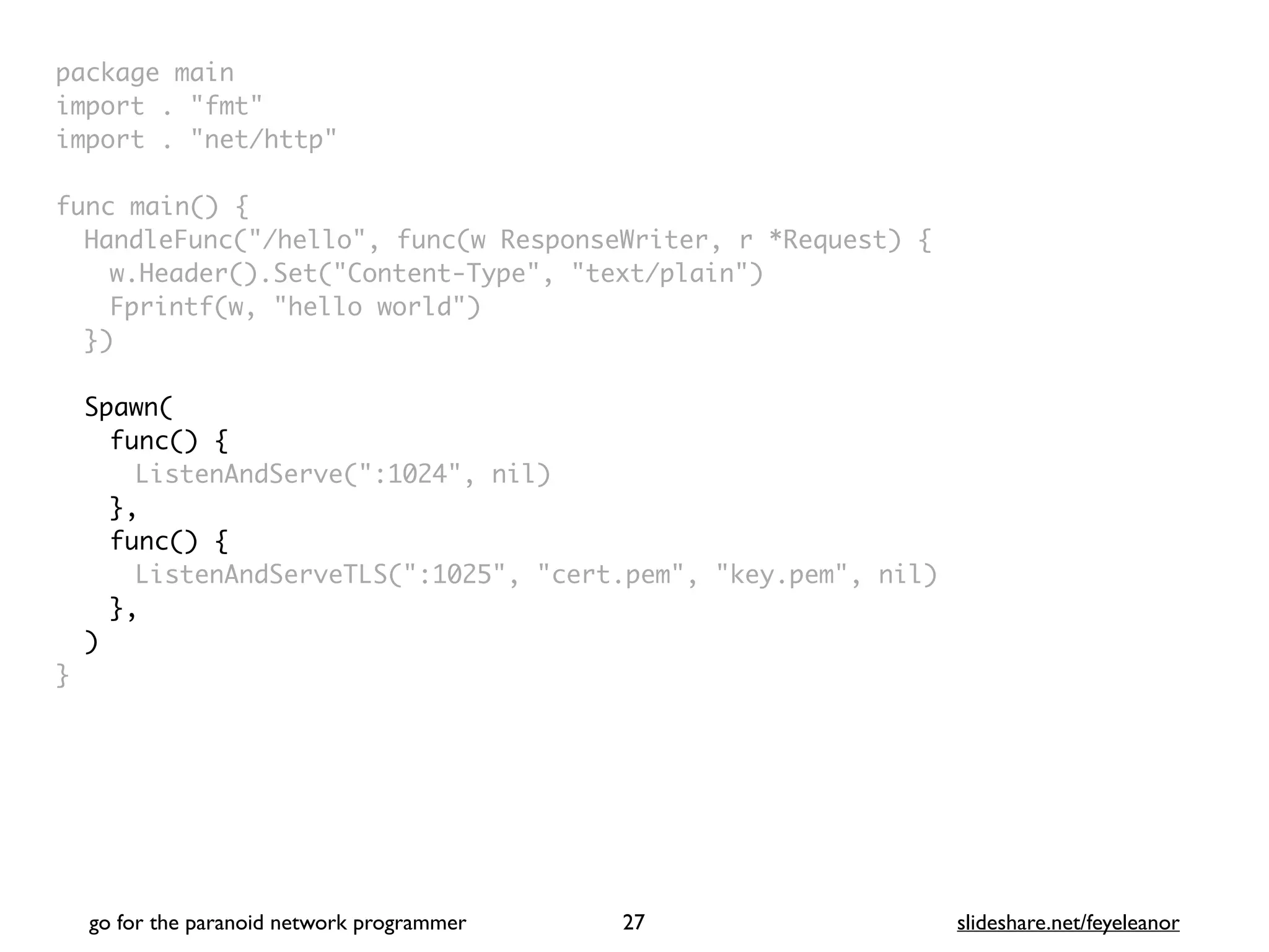 package mai
n

import . "fmt
"

import . "net/http
"

func main()
{

HandleFunc("/hello", func(w ResponseWriter, r *Request)
{

w.Header().Set("Content-Type", "text/plain"
)

Fprintf(w, "hello world"
)

}
)

Spawn
(

func()
{

ListenAndServe(":1024", nil)
}
,

func()
{

ListenAndServeTLS(":1025", "cert.pem", "key.pem", nil
)

}
,

)
}
go for the paranoid network programmer slideshare.net/feyeleanor
27
 