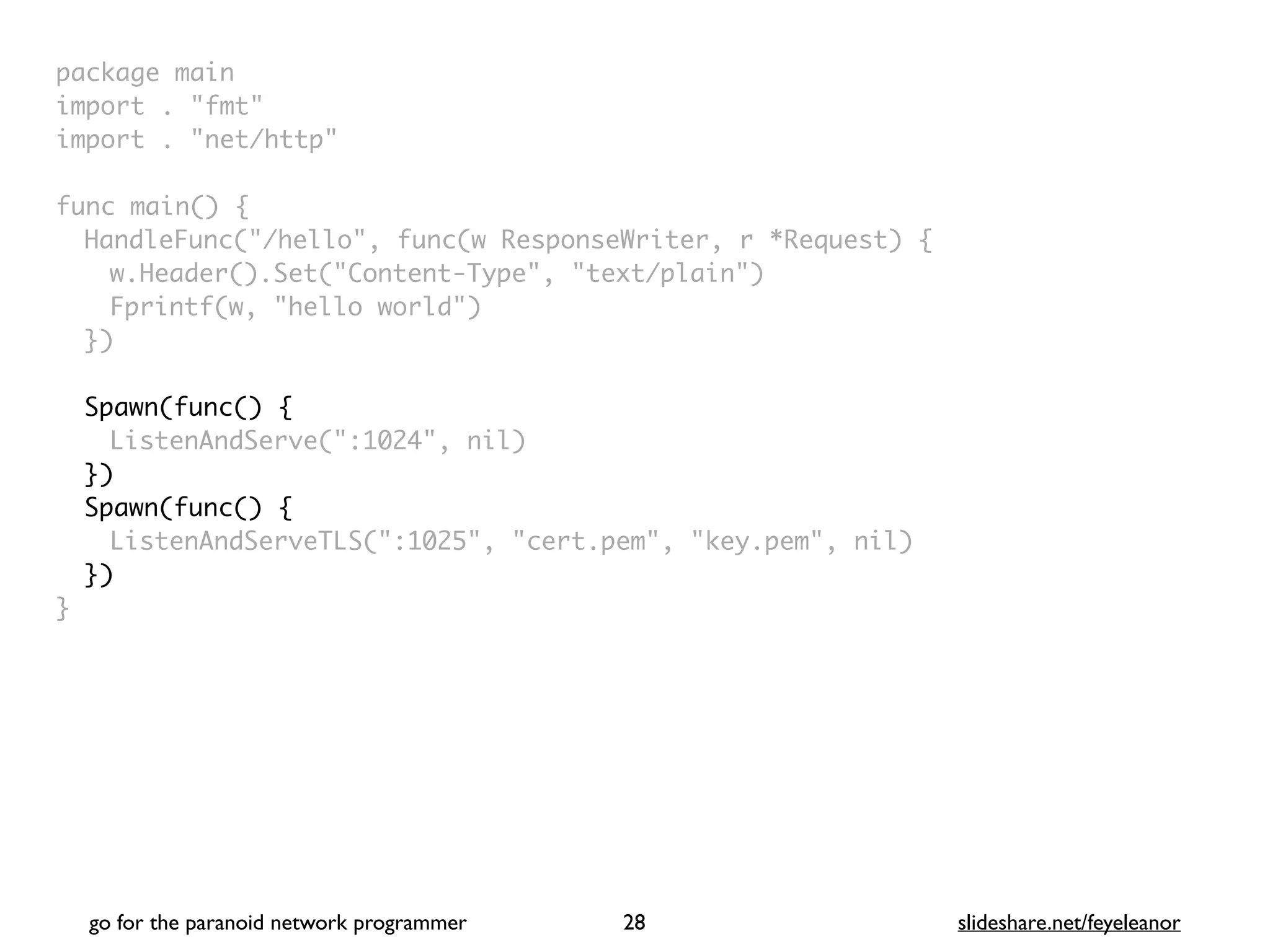 package mai
n

import . "fmt
"

import . "net/http
"

func main()
{

HandleFunc("/hello", func(w ResponseWriter, r *Request)
{

w.Header().Set("Content-Type", "text/plain"
)

Fprintf(w, "hello world"
)

}
)

Spawn(func()
{

ListenAndServe(":1024", nil)
}
)

Spawn(func()
{

ListenAndServeTLS(":1025", "cert.pem", "key.pem", nil)
})
}
go for the paranoid network programmer slideshare.net/feyeleanor
28
 