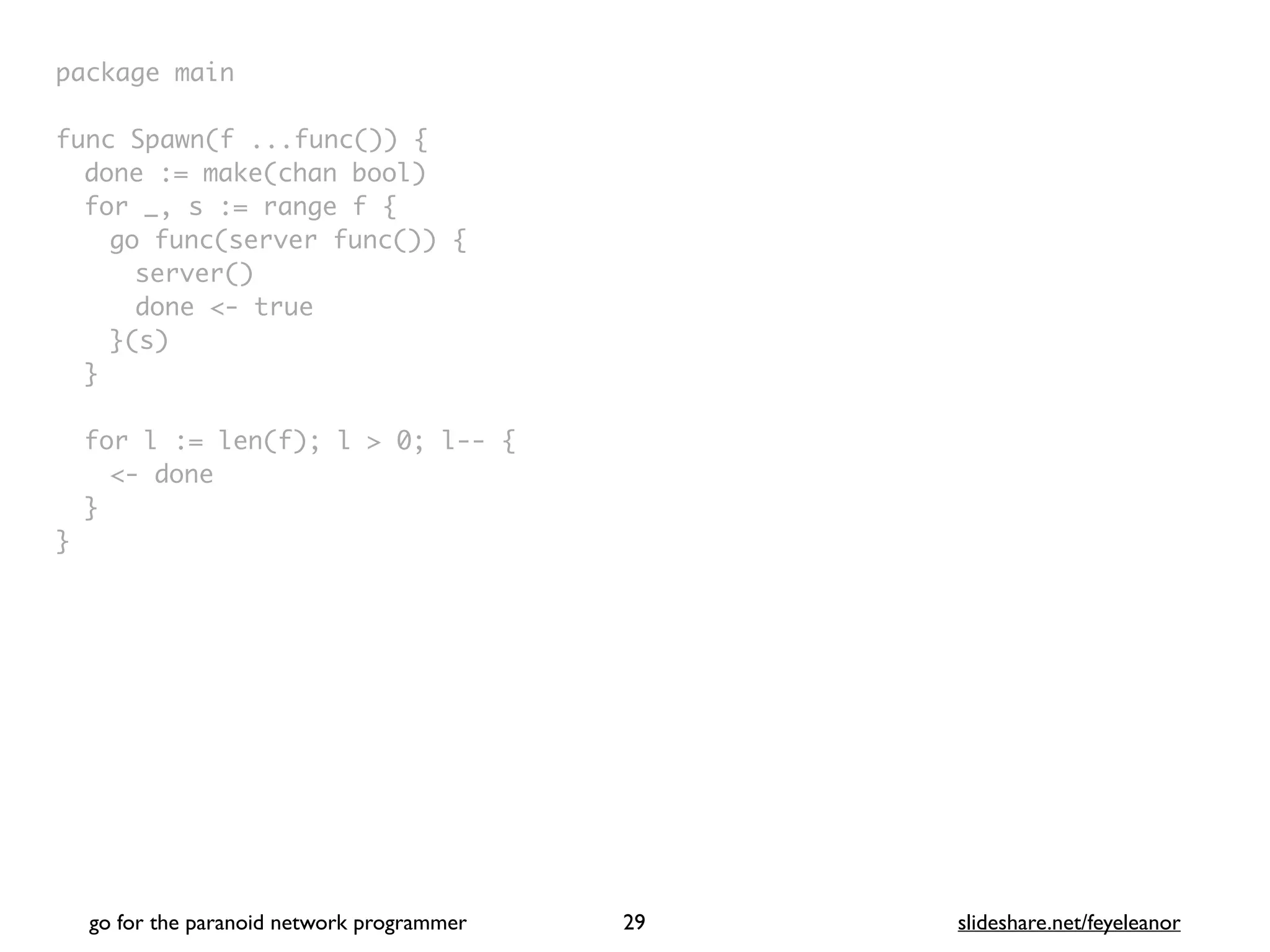 package mai
n

func Spawn(f ...func())
{

done := make(chan bool
)

for _, s := range f
{

go func(server func())
{

server(
)

done <- tru
e

}(s
)

}

for l := len(f); l > 0; l--
{

<- don
e

}

}
go for the paranoid network programmer slideshare.net/feyeleanor
29
 