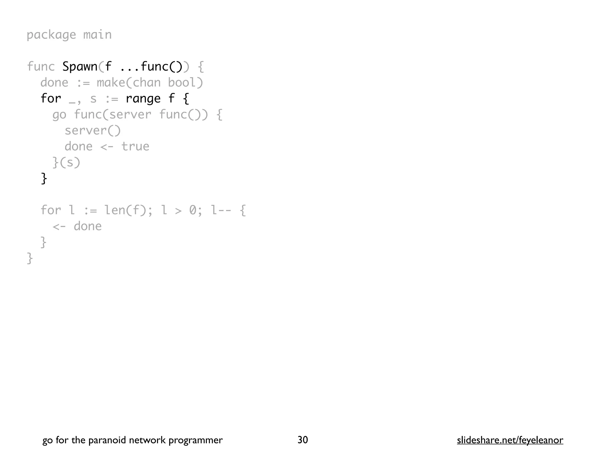 package mai
n

func Spawn(f ...func())
{

done := make(chan bool
)

for _, s := range f
{

go func(server func())
{

server(
)

done <- tru
e

}(s
)

}
for l := len(f); l > 0; l--
{

<- don
e

}

}
go for the paranoid network programmer slideshare.net/feyeleanor
30
 