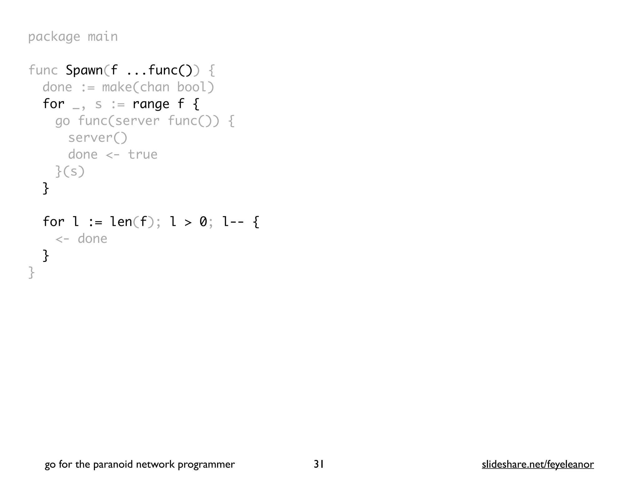 package mai
n

func Spawn(f ...func())
{

done := make(chan bool
)

for _, s := range f
{

go func(server func())
{

server(
)

done <- tru
e

}(s
)

}
for l := len(f); l > 0; l-- {
<- done
}
}
go for the paranoid network programmer slideshare.net/feyeleanor
31
 