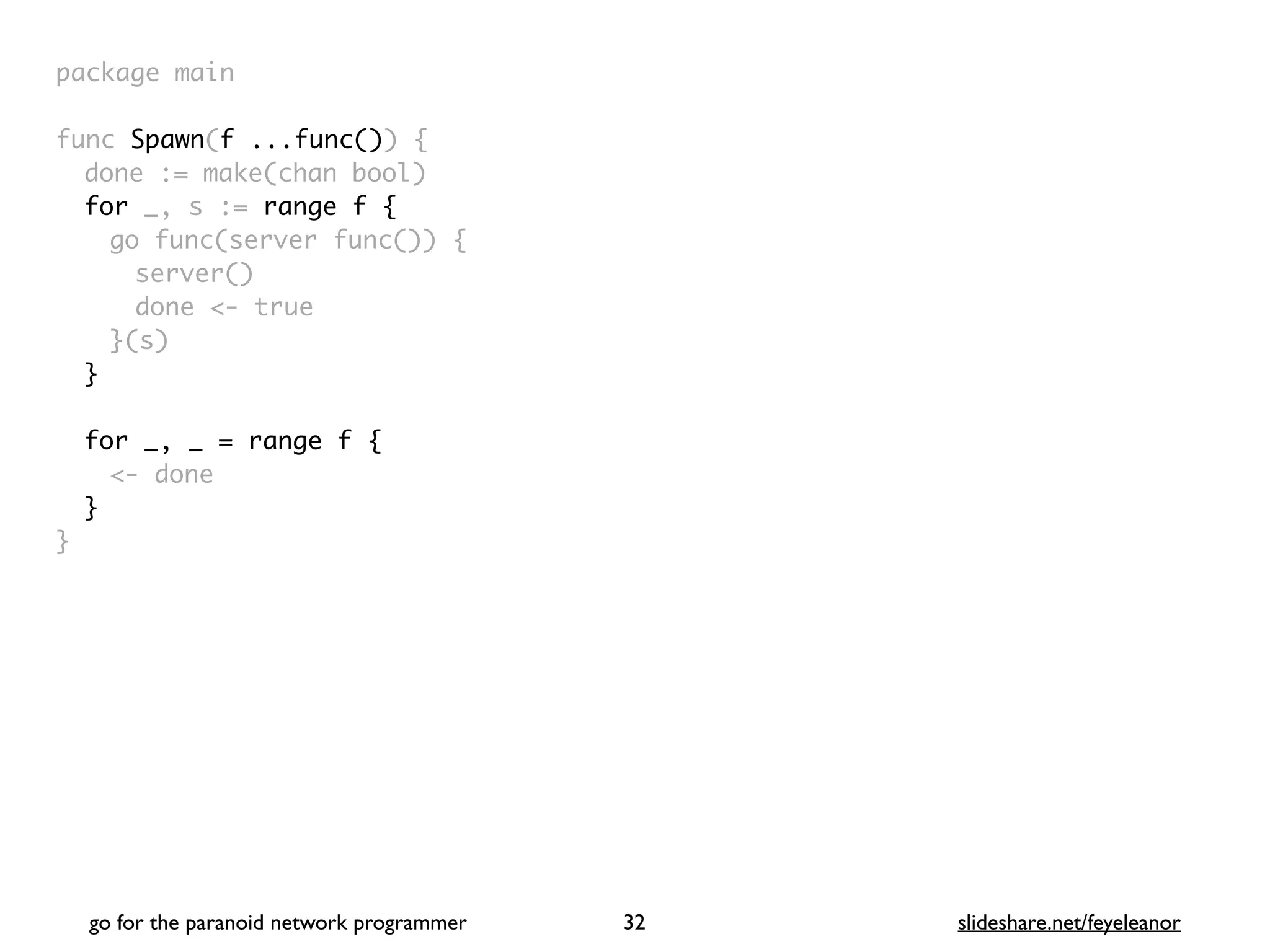 package mai
n

func Spawn(f ...func())
{

done := make(chan bool
)

for _, s := range f
{

go func(server func())
{

server(
)

done <- tru
e

}(s
)

}
for _, _ = range f {
<- done
}
}
go for the paranoid network programmer slideshare.net/feyeleanor
32
 