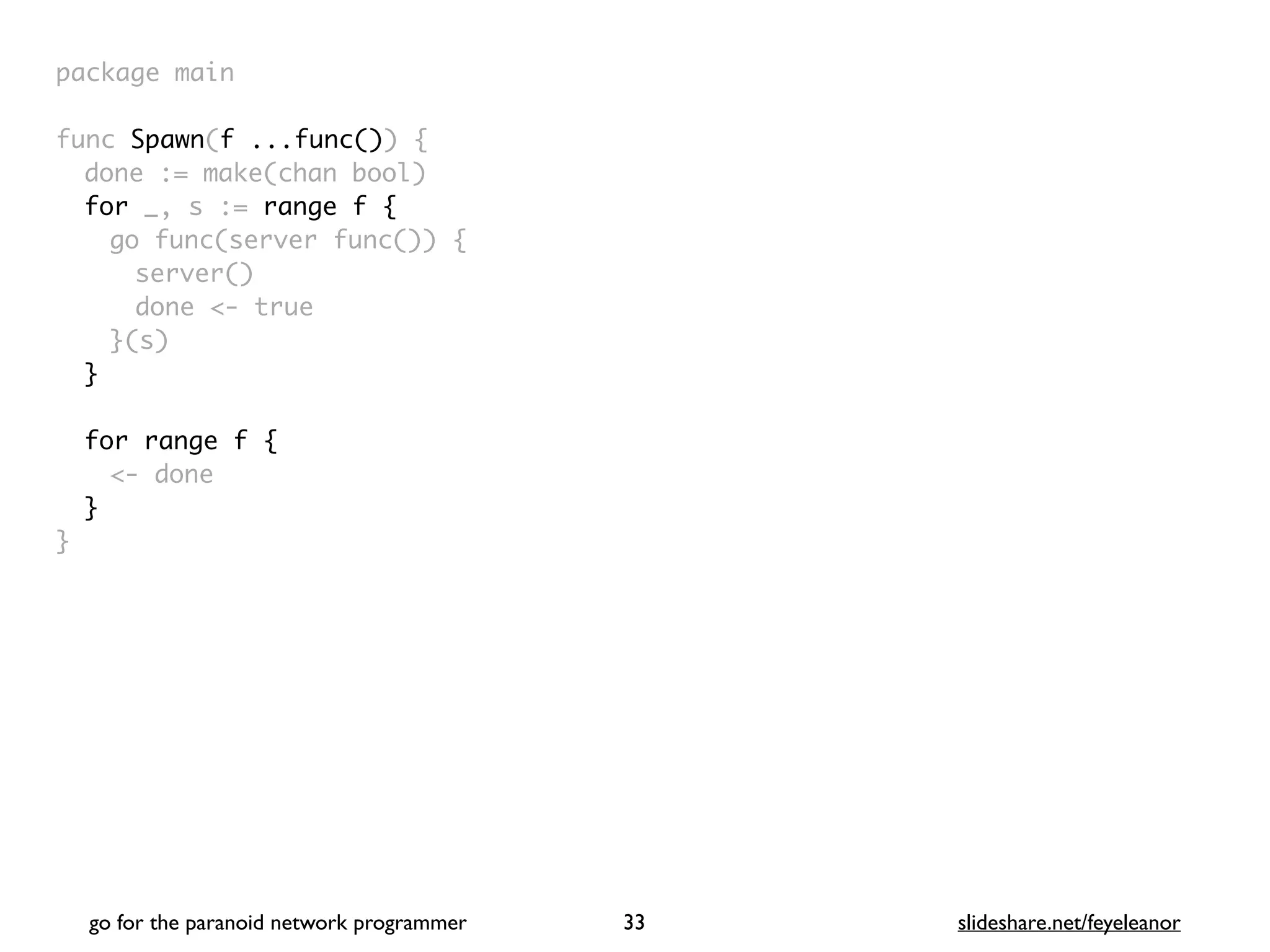 package mai
n

func Spawn(f ...func())
{

done := make(chan bool
)

for _, s := range f
{

go func(server func())
{

server(
)

done <- tru
e

}(s
)

}
for range f {
<- done
}
}
go for the paranoid network programmer slideshare.net/feyeleanor
33
 