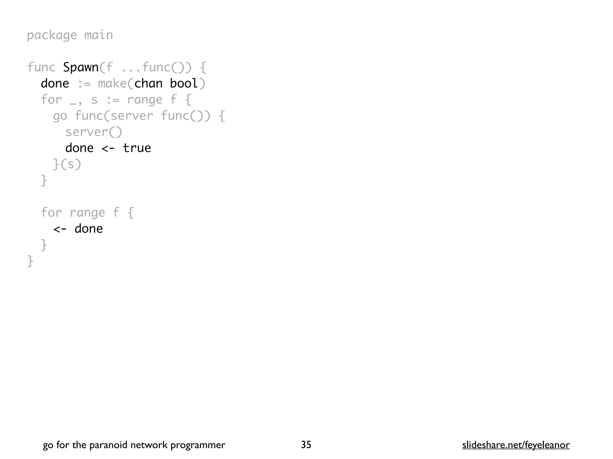 package mai
n

func Spawn(f ...func())
{

done := make(chan bool
)

for _, s := range f
{

go func(server func())
{

server(
)

done <- true
}(s
)

}

for range f
{

<- done
}

}
go for the paranoid network programmer slideshare.net/feyeleanor
35
 