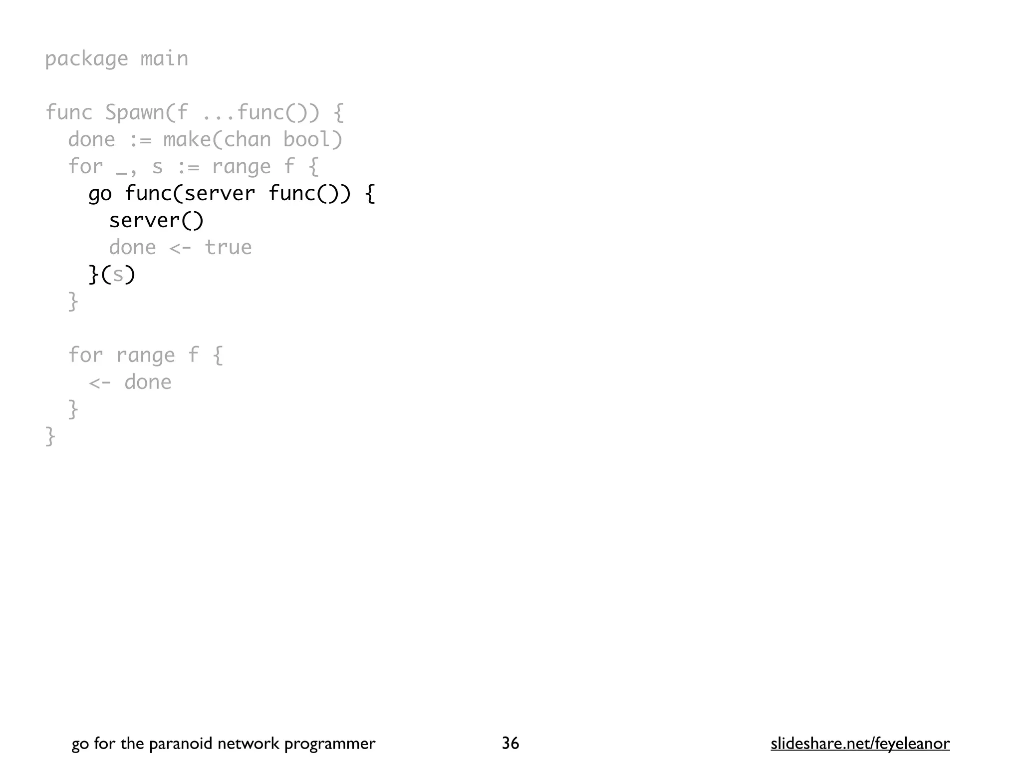 package mai
n

func Spawn(f ...func())
{

done := make(chan bool
)

for _, s := range f
{

go func(server func()) {
server()
done <- true
}(s)
}

for range f
{

<- don
e

}

}
go for the paranoid network programmer slideshare.net/feyeleanor
36
 