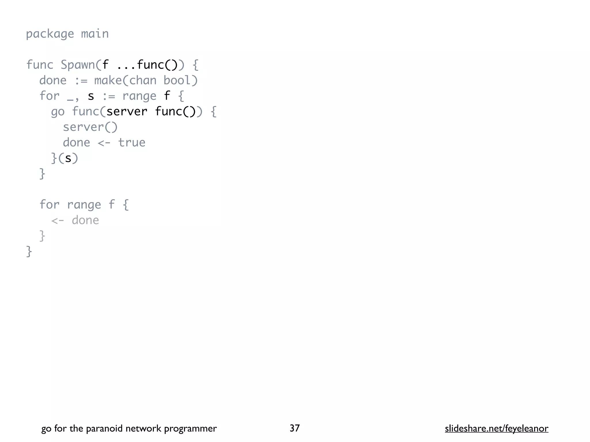 package mai
n

func Spawn(f ...func())
{

done := make(chan bool
)

for _, s := range f
{

go func(server func())
{

server(
)

done <- tru
e

}(s
)

}

for range f
{

<- don
e

}

}
go for the paranoid network programmer slideshare.net/feyeleanor
37
 