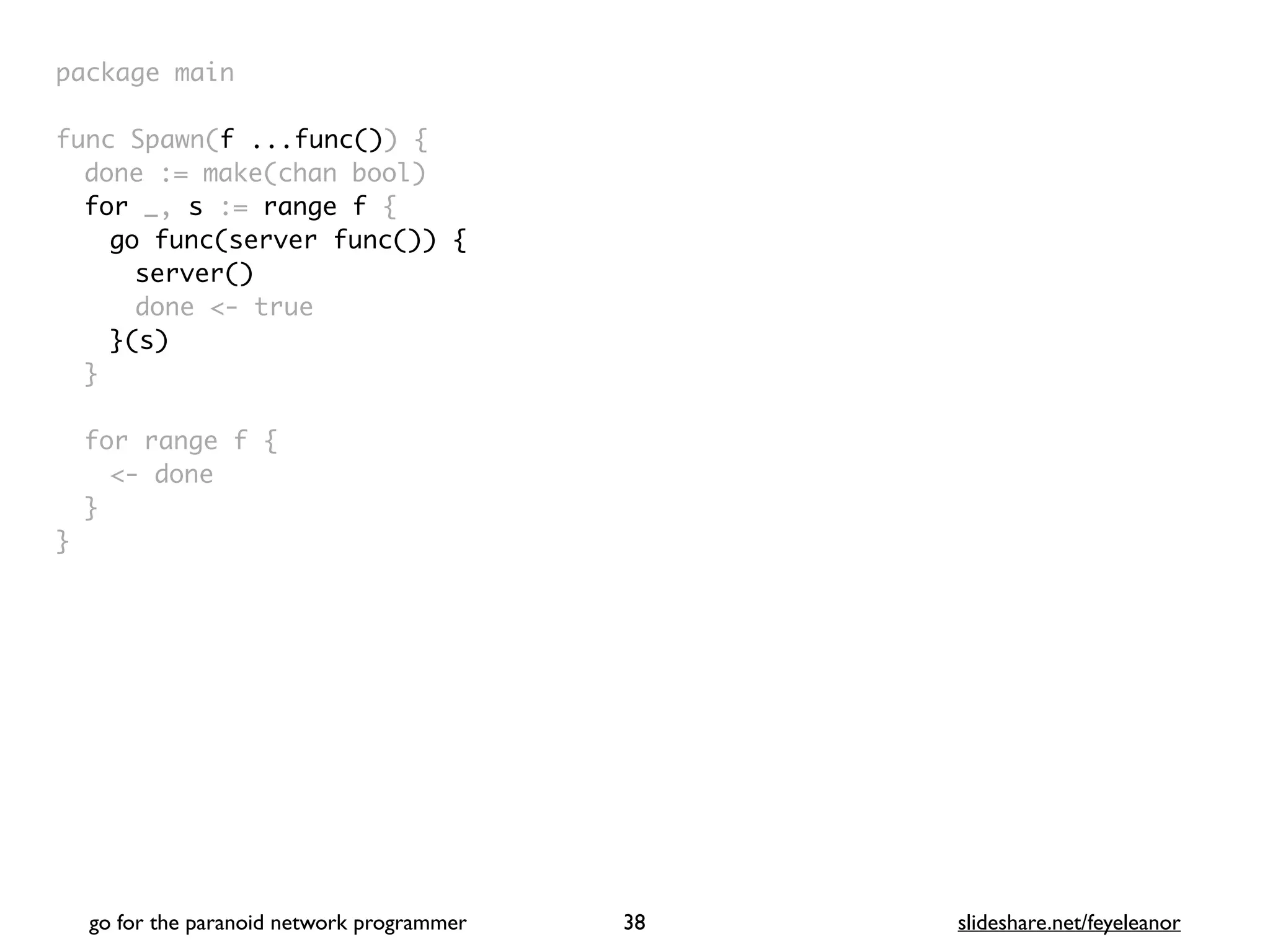 package mai
n

func Spawn(f ...func())
{

done := make(chan bool
)

for _, s := range f
{

go func(server func()) {
server()
done <- true
}(s)
}

for range f
{

<- don
e

}

}
go for the paranoid network programmer slideshare.net/feyeleanor
38
 
