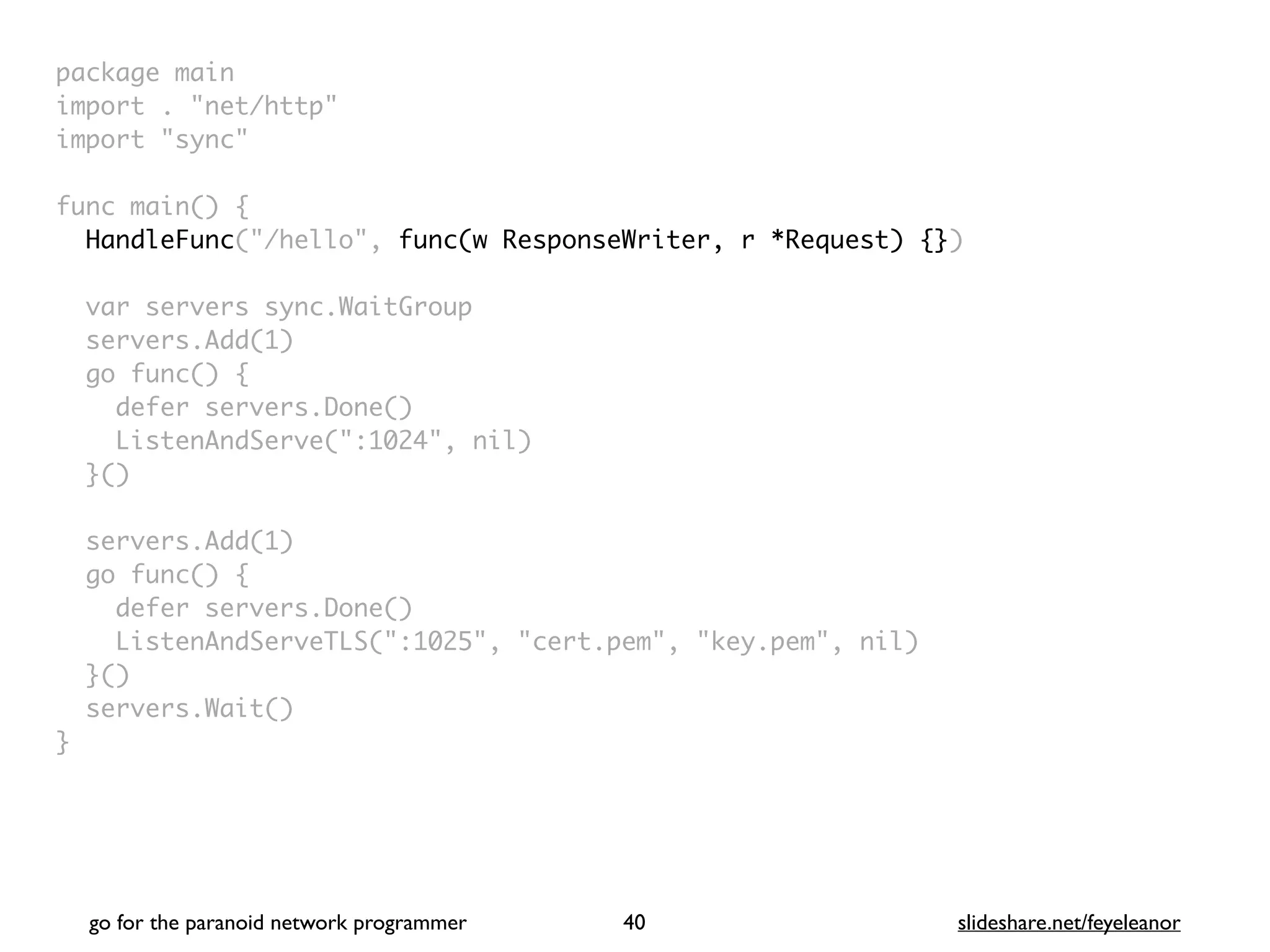 package mai
n

import . "net/http
"

import "sync
"

func main()
{

HandleFunc("/hello", func(w ResponseWriter, r *Request) {}
)

var servers sync.WaitGrou
p

servers.Add(1
)

go func()
{

defer servers.Done(
)

ListenAndServe(":1024", nil
)

}(
)

servers.Add(1
)

go func()
{

defer servers.Done(
)

ListenAndServeTLS(":1025", "cert.pem", "key.pem", nil
)

}(
)

servers.Wait(
)

}
go for the paranoid network programmer slideshare.net/feyeleanor
40
 