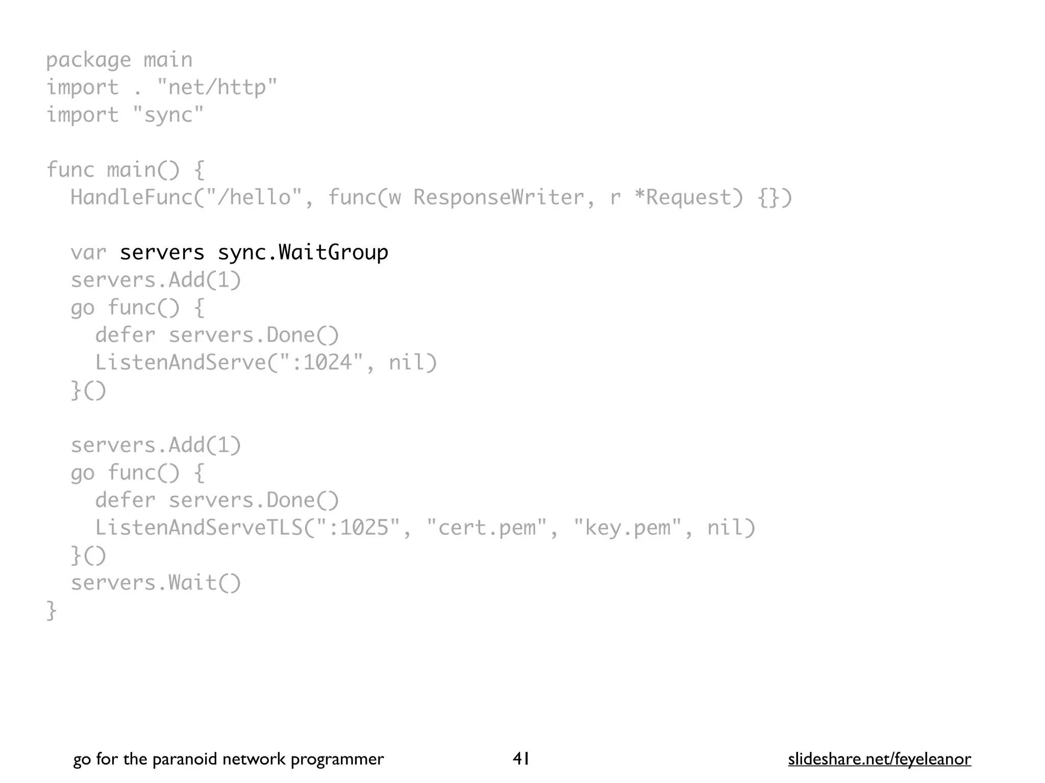 package mai
n

import . "net/http
"

import "sync
"

func main()
{

HandleFunc("/hello", func(w ResponseWriter, r *Request) {}
)

var servers sync.WaitGroup
servers.Add(1
)

go func()
{

defer servers.Done(
)

ListenAndServe(":1024", nil
)

}(
)

servers.Add(1
)

go func()
{

defer servers.Done(
)

ListenAndServeTLS(":1025", "cert.pem", "key.pem", nil
)

}(
)

servers.Wait(
)

}
go for the paranoid network programmer slideshare.net/feyeleanor
41
 