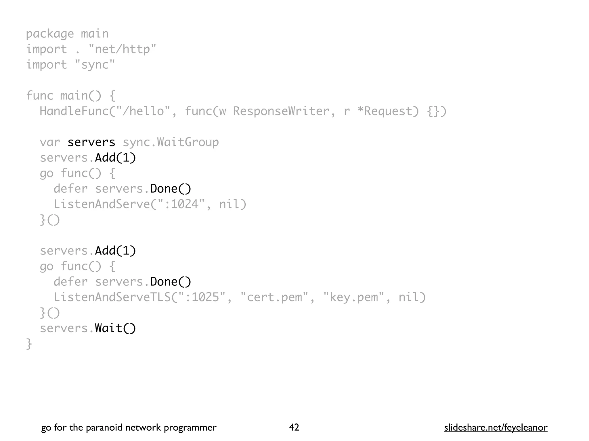 package mai
n

import . "net/http
"

import "sync
"

func main()
{

HandleFunc("/hello", func(w ResponseWriter, r *Request) {}
)

var servers sync.WaitGrou
p

servers.Add(1)
go func()
{

defer servers.Done()
ListenAndServe(":1024", nil
)

}(
)

servers.Add(1)
go func()
{

defer servers.Done()
ListenAndServeTLS(":1025", "cert.pem", "key.pem", nil
)

}(
)

servers.Wait()
}
go for the paranoid network programmer slideshare.net/feyeleanor
42
 
