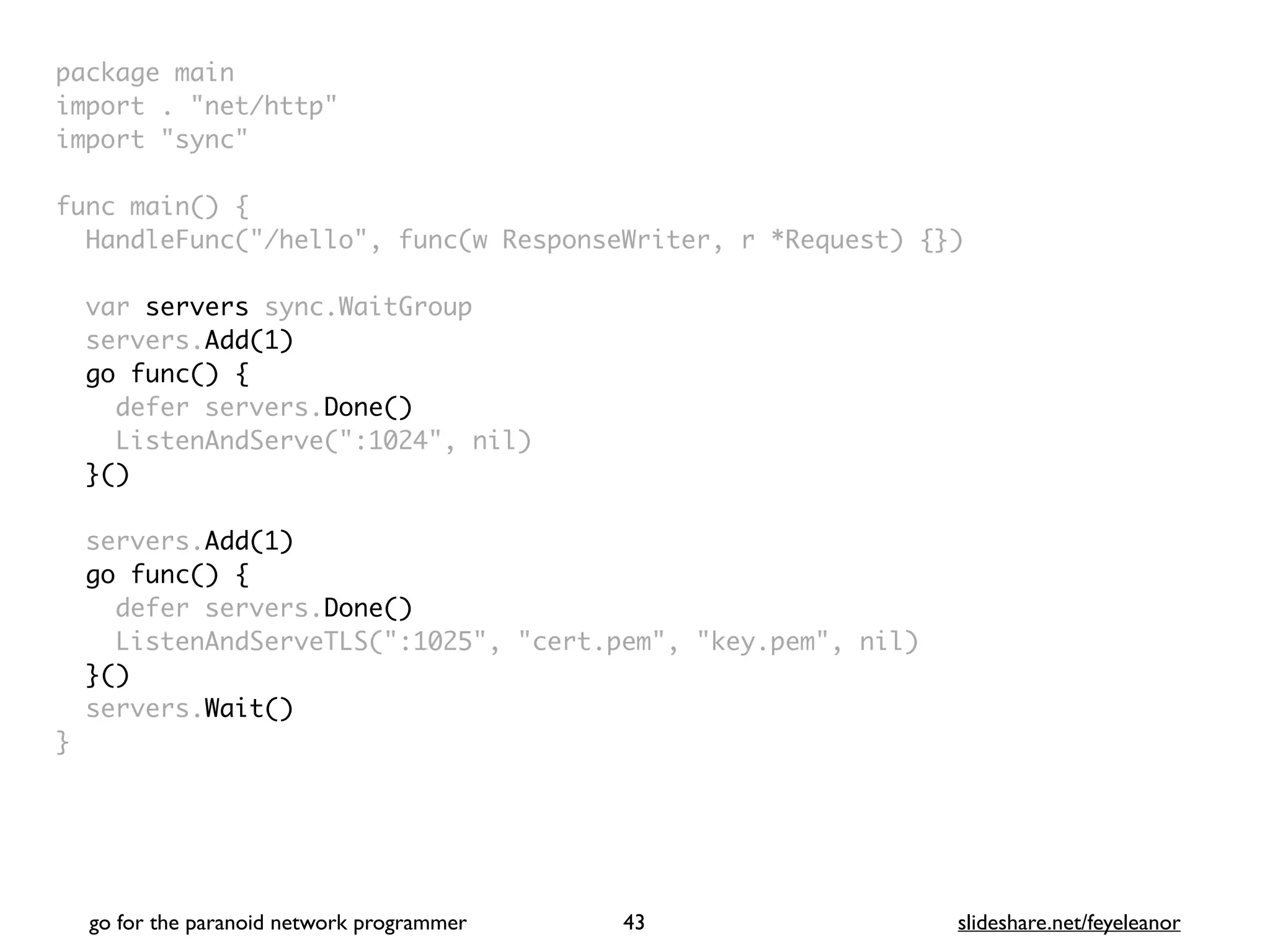 package mai
n

import . "net/http
"

import "sync
"

func main()
{

HandleFunc("/hello", func(w ResponseWriter, r *Request) {}
)

var servers sync.WaitGroup
servers.Add(1)
go func()
{

defer servers.Done()
ListenAndServe(":1024", nil
)

}()
servers.Add(1)
go func() {
defer servers.Done()
ListenAndServeTLS(":1025", "cert.pem", "key.pem", nil
)

}()
servers.Wait()
}
go for the paranoid network programmer slideshare.net/feyeleanor
43
 