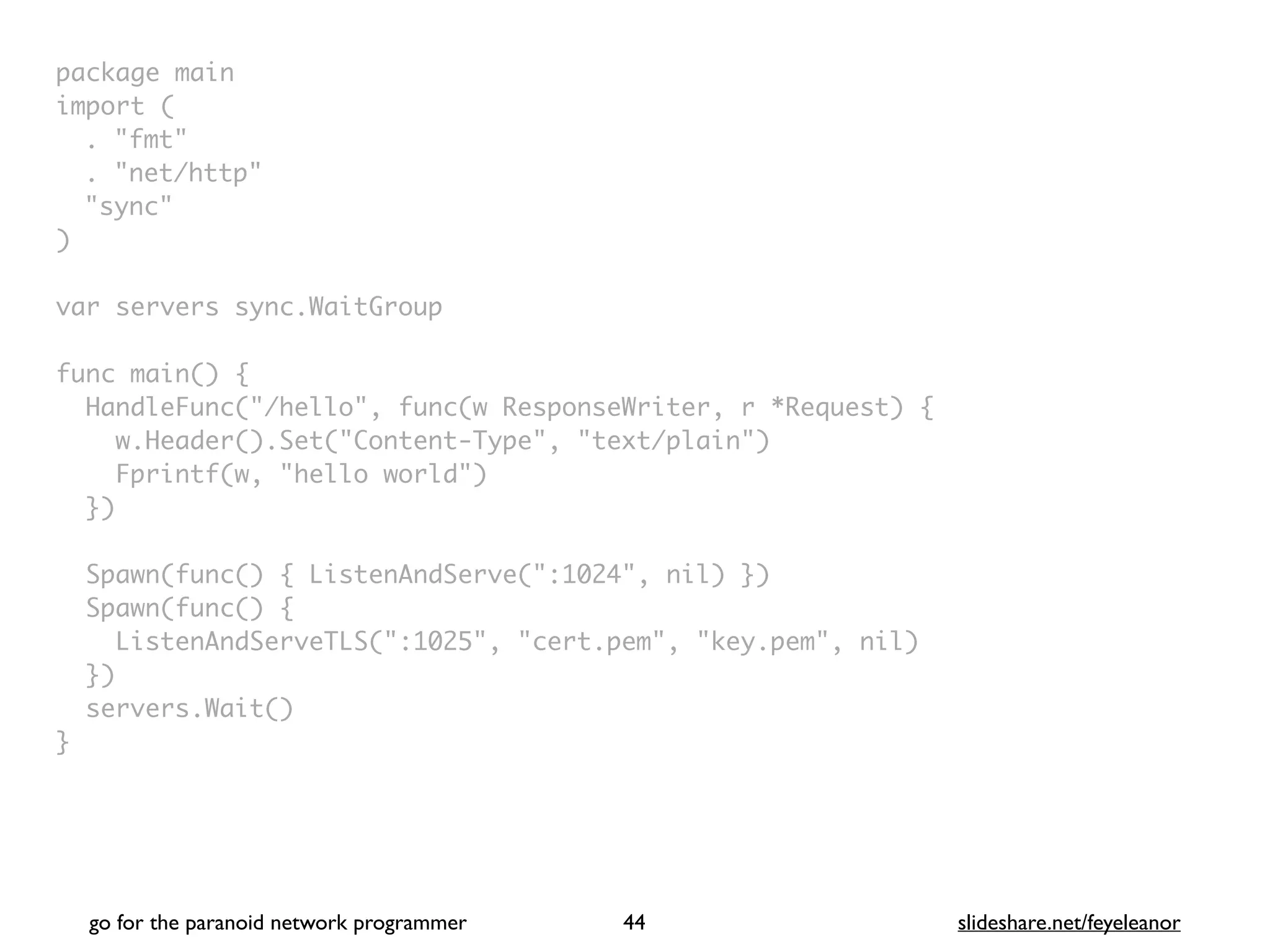package mai
n

import
(

. "fmt
"

. "net/http
"

"sync
"

)

var servers sync.WaitGrou
p

func main()
{

HandleFunc("/hello", func(w ResponseWriter, r *Request)
{

w.Header().Set("Content-Type", "text/plain"
)

Fprintf(w, "hello world"
)

}
)

Spawn(func() { ListenAndServe(":1024", nil) }
)

Spawn(func()
{

ListenAndServeTLS(":1025", "cert.pem", "key.pem", nil
)

}
)

servers.Wait(
)

}
go for the paranoid network programmer slideshare.net/feyeleanor
44
 