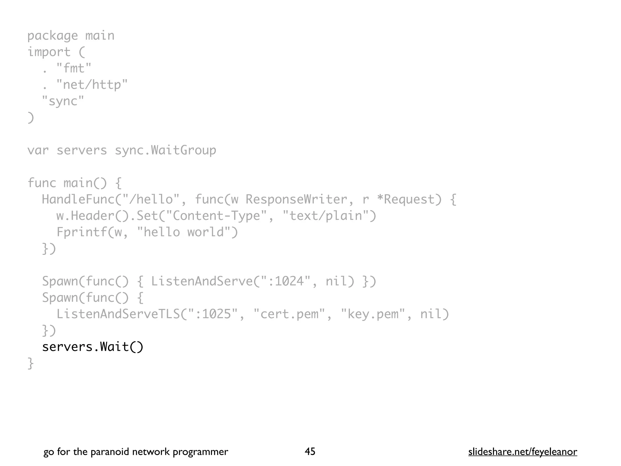 package mai
n

import
(

. "fmt
"

. "net/http
"

"sync
"

)

var servers sync.WaitGrou
p

func main()
{

HandleFunc("/hello", func(w ResponseWriter, r *Request)
{

w.Header().Set("Content-Type", "text/plain"
)

Fprintf(w, "hello world"
)

}
)

Spawn(func() { ListenAndServe(":1024", nil) }
)

Spawn(func()
{

ListenAndServeTLS(":1025", "cert.pem", "key.pem", nil
)

}
)

servers.Wait()
}
go for the paranoid network programmer slideshare.net/feyeleanor
45
 