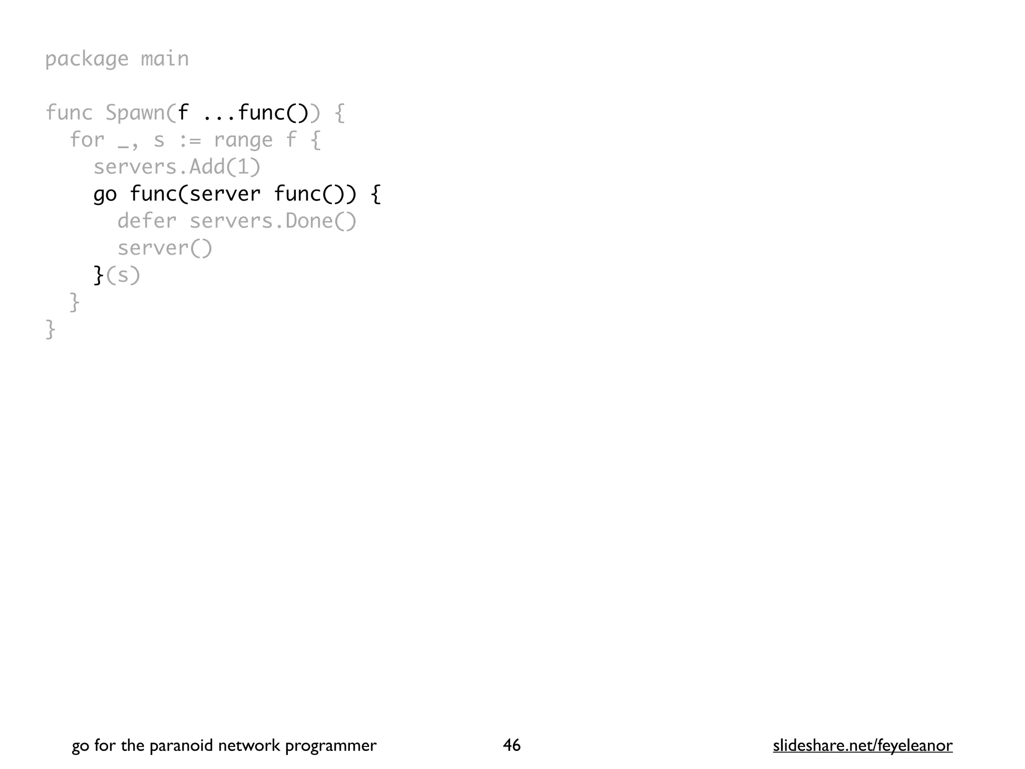 package mai
n

func Spawn(f ...func())
{

for _, s := range f
{

servers.Add(1
)

go func(server func()) {
defer servers.Done(
)

server(
)

}(s
)

}

}
go for the paranoid network programmer slideshare.net/feyeleanor
46
 