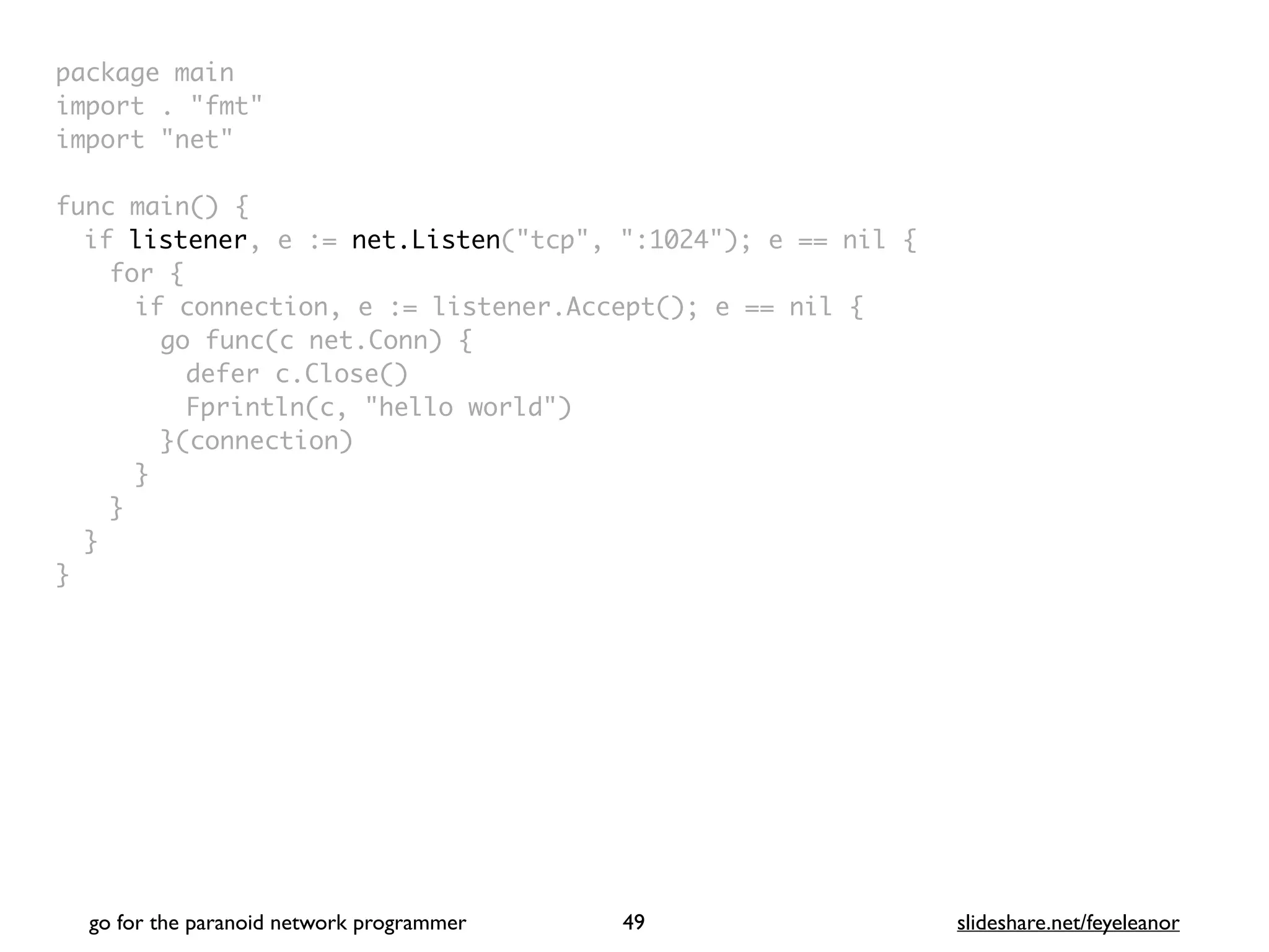package mai
n

import . "fmt
"

import "net
"

func main()
{

if listener, e := net.Listen("tcp", ":1024"); e == nil
{

for
{

if connection, e := listener.Accept(); e == nil
{

go func(c net.Conn)
{

defer c.Close(
)

Fprintln(c, "hello world"
)

}(connection
)

}
}
}

}
go for the paranoid network programmer slideshare.net/feyeleanor
49
 